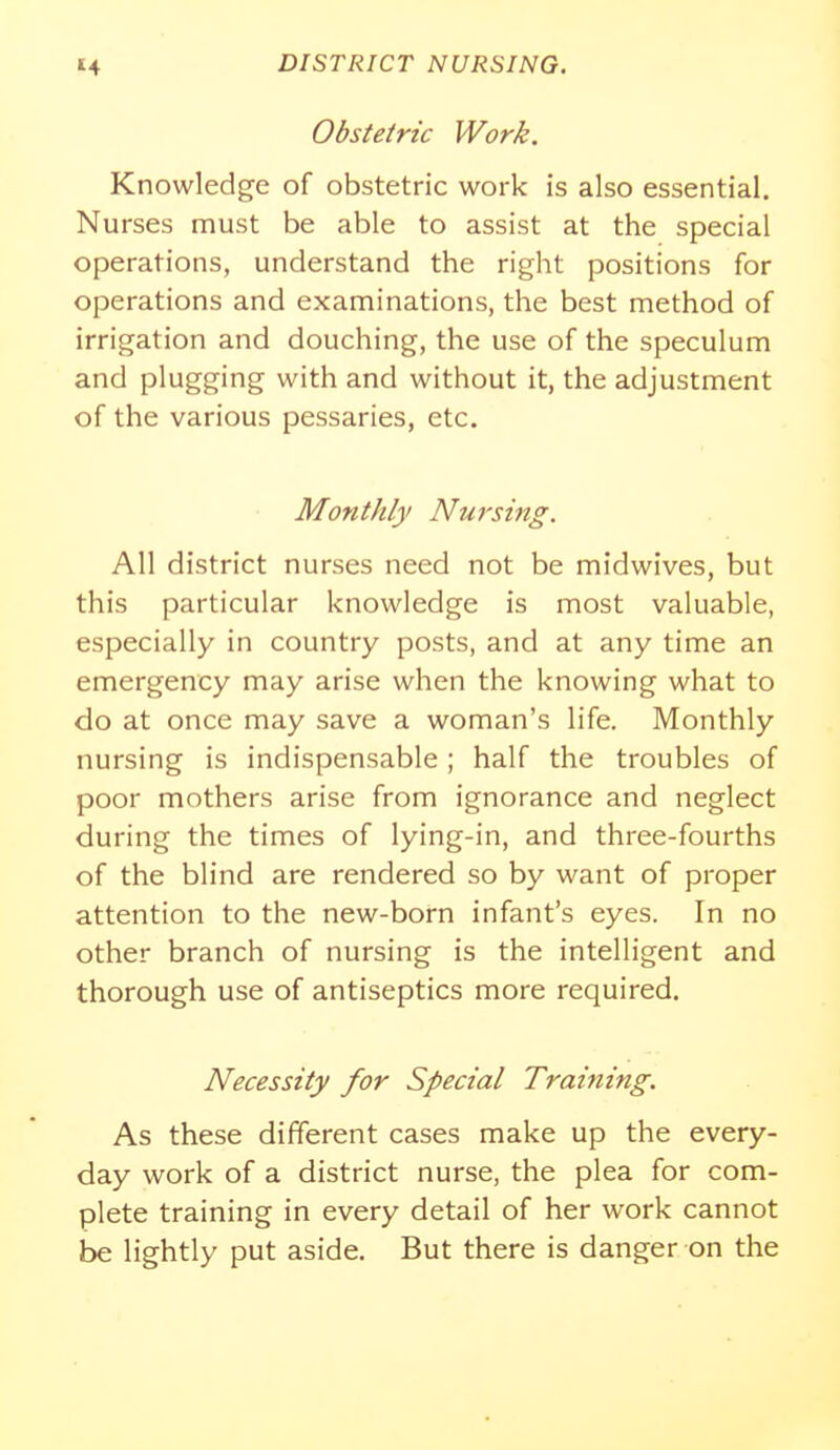 Obstetric Work. Knowledge of obstetric work is also essential. Nurses must be able to assist at the special operations, understand the right positions for operations and examinations, the best method of irrigation and douching, the use of the speculum and plugging with and without it, the adjustment of the various pessaries, etc. Monthly Nursing. All district nurses need not be midwives, but this particular knowledge is most valuable, especially in country posts, and at any time an emergency may arise when the knowing what to do at once may save a woman's life. Monthly nursing is indispensable ; half the troubles of poor mothers arise from ignorance and neglect during the times of lying-in, and three-fourths of the blind are rendered so by want of proper attention to the new-born infant's eyes. In no other branch of nursing is the intelligent and thorough use of antiseptics more required. Necessity for Special Training. As these different cases make up the every- day work of a district nurse, the plea for com- plete training in every detail of her work cannot be lightly put aside. But there is danger on the