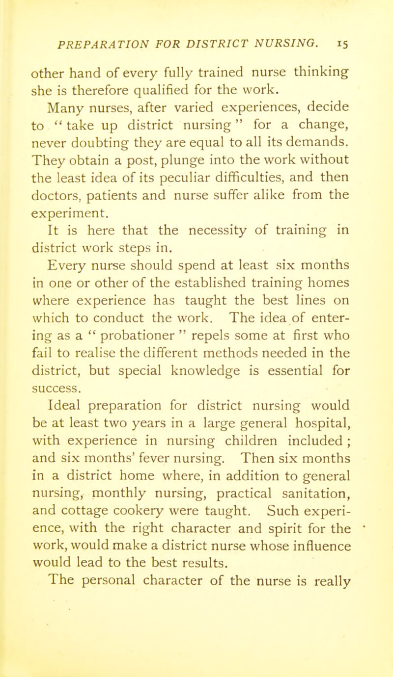 other hand of every fully trained nurse thinking she is therefore qualified for the work. Many nurses, after varied experiences, decide to  take up district nursing for a change, never doubting they are equal to all its demands. They obtain a post, plunge into the work without the least idea of its peculiar difficulties, and then doctors, patients and nurse suffer alike from the experiment. It is here that the necessity of training in district work steps in. Every nurse should spend at least six months in one or other of the established training homes where experience has taught the best lines on which to conduct the work. The idea of enter- ing as a  probationer  repels some at first who fail to realise the different methods needed in the district, but special knowledge is essential for success. Ideal preparation for district nursing would be at least two years in a large general hospital, with experience in nursing children included ; and six months' fever nursing. Then six months in a district home where, in addition to general nursing, monthly nursing, practical sanitation, and cottage cookery were taught. Such experi- ence, with the right character and spirit for the work, would make a district nurse whose influence would lead to the best results. The personal character of the nurse is really