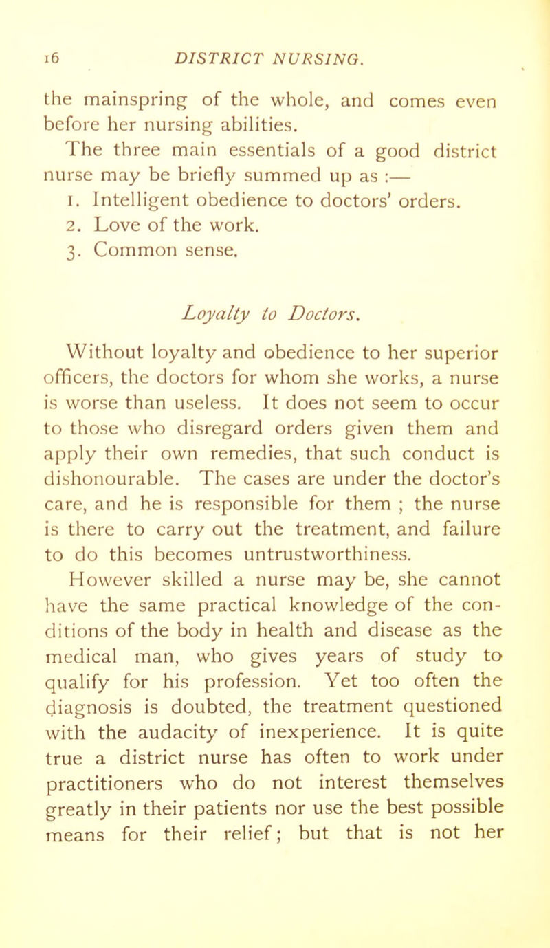 the mainspring of the whole, and comes even before her nursing abihties. The three main essentials of a good district nurse may be briefly summed up as :— 1. Intelligent obedience to doctors' orders. 2. Love of the work. 3. Common sense. Loyalty to Doctors. Without loyalty and obedience to her superior officers, the doctors for whom she works, a nurse is worse than useless. It does not seem to occur to those who disregard orders given them and apply their own remedies, that such conduct is dishonourable. The cases are under the doctor's care, and he is responsible for them ; the nurse is there to carry out the treatment, and failure to do this becomes untrustworthiness. However skilled a nurse may be, she cannot have the same practical knowledge of the con- ditions of the body in health and disease as the medical man, who gives years of study to qualify for his profession. Yet too often the diagnosis is doubted, the treatment questioned with the audacity of inexperience. It is quite true a district nurse has often to work under practitioners who do not interest themselves greatly in their patients nor use the best possible means for their relief; but that is not her