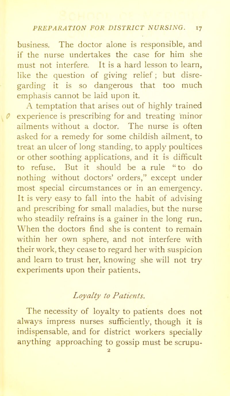 business. The doctor alone is responsible, and if the nurse undertakes the case for him she must not interfere. It is a hard lesson to learn, like the question of giving relief; but disre- garding it is so dangerous that too much emphasis cannot be laid upon it. A temptation that arises out of highly trained experience is prescribing for and treating minor ailments without a doctor. The nurse is often asked for a remedy for some childish ailment, to treat an ulcer of long standing, to apply poultices or other soothing applications, and it is difficult to refuse. But it should be a rule  to do nothing without doctors' orders, except under most special circumstances or in an emergency. It is very easy to fall into the habit of advising and prescribing for small maladies, but the nurse who steadily refrains is a gainer in the long run. When the doctors find she is content to remain within her own sphere, and not interfere with their work, they cease to regard her with suspicion and learn to trust her, knowing she will not try experiments upon their patients. Loyalty to Patients. The necessity of loyalty to patients does not always impress nurses sufficiently, though it is indispensable, and for district workers specially anything approaching to gossip must be scrupu-