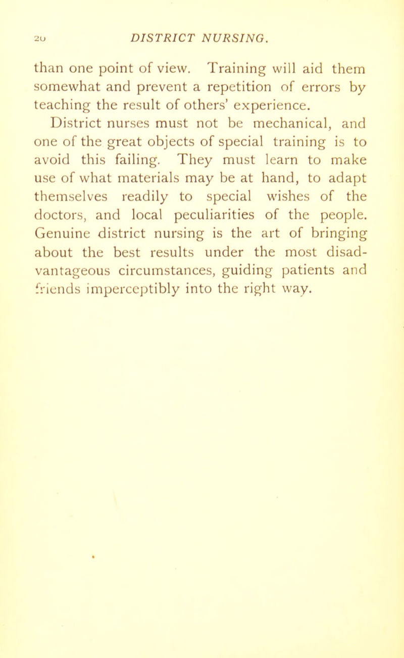 than one point of view. Training will aid them somewhat and prevent a repetition of errors by teaching the result of others' experience. District nurses must not be mechanical, and one of the great objects of special training is to avoid this failing. They must learn to make use of what materials may be at hand, to adapt themselves readily to special wishes of the doctors, and local peculiarities of the people. Genuine district nursing is the art of bringing about the best results under the most disad- vantageous circumstances, guiding patients and friends imperceptibly into the right way.