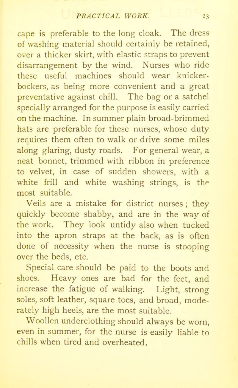 cape is preferable to the long cloak. The dress of washing material should certainly be retained, over a thicker skirt, with elastic straps to prevent disarrangement by the wind. Nurses who ride these useful machines should wear knicker- bockers, as being more convenient and a great preventative against chill. The bag or a satchel specially arranged for the purpose is easily carried on the machine. In summer plain broad-brimmed hats are preferable for these nurses, whose duty requires them often to walk or drive some miles along glaring, dusty roads. For general wear, a neat bonnet, trimmed with ribbon in preference to velvet, in case of sudden showers, with a white frill and white washing strings, is the most suitable. Veils are a mistake for district nurses ; they quickly become shabby, and are in the way of the work. They look untidy also when tucked into the apron straps at the back, as is often done of necessity when the nurse is stooping over the beds, etc. Special care should be paid to the boots and shoes. Heavy ones are bad for the feet, and increase the fatigue of walking. Light, strong soles, soft leather, square toes, and broad, mode- rately high heels, are the most suitable. Woollen underclothing should always be worn, even in summer, for the nurse is easily liable to chills when tired and overheated.