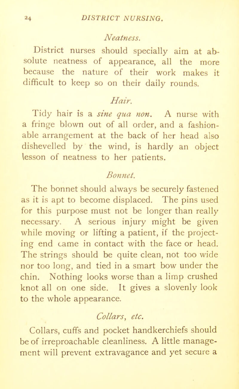 Nearness. District nurses should specially aim at ab- solute neatness of appearance, all the more because the nature of their work makes it difficult to keep so on their daily rounds. Hm'r. Tidy hair is a sine qua non. A nurse with a fringe blown out of all order, and a fashion- able arrangement at the back of her head also dishevelled by the wind, is hardly an object lesson of neatness to her patients. Bonnet. The bonnet should always be securely fastened as it is apt to become displaced. The pins used for this purpose must not be longer than really necessary. A serious injury might be given while moving or lifting a patient, if the project- ing end came in contact with the face or head. The strings should be quite clean, not too wide nor too long, and tied in a smart bow under the chin. Nothing looks worse than a limp crushed knot all on one side. It gives a slovenly look to the whole appearance. Collars, etc. Collars, cuffs and pocket handkerchiefs should be of irreproachable cleanliness. A little manage- ment will prevent extravagance and yet secure a