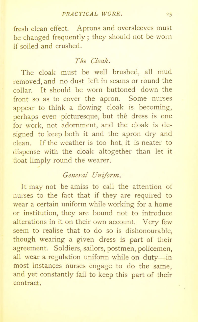 fresh clean effect. Aprons and oversleeves must be changed frequently; they should not be worn if soiled and crushed. T/te Cloak. The cloak must be well brushed, all mud removed, and no dust left in seams or round the collar. It should be worn buttoned down the front so as to cover the apron. Some nurses appear to think a flowing cloak is becoming, perhaps even picturesque, but the dress is one for work, not adornment, and the cloak is de- signed to keep both it and the apron dry and clean. If the weather is too hot, it is neater to dispense with the cloak altogether than let it float limply round the wearer. General Uniform. It may not be amiss to call the attention of nurses to the fact that if they are required to wear a certain uniform while working for a home or institution, they are bound not to introduce alterations in it on their own account. Very few seem to realise that to do so is dishonourable, though wearing a given dress is part of their agreement. Soldiers, sailors, postmen, policemen, all wear a regulation uniform while on duty—in most instances nurses engage to do the same, and yet constantly fail to keep this part of their contract.