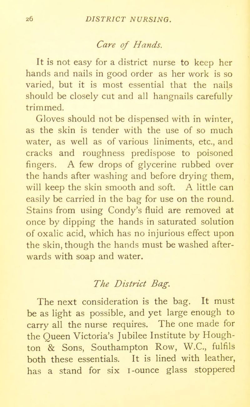 Care of Hands. It is not easy for a district nurse to keep her hands and nails in good order as her work is so varied, but it is most essential that the nails should be closely cut and all hangnails carefully trimmed. Gloves should not be dispensed with in winter, as the skin is tender with the use of so much water, as well as of various liniments, etc., and cracks and roughness predispose to poisoned fingers. A few drops of glycerine rubbed over the hands after washing and before drying them, will keep the skin smooth and soft. A little can easily be carried in the bag for use on the round. Stains from using Condy's fluid are removed at once by dipping the hands in saturated solution of oxalic acid, which has no injurious effect upon the skin, though the hands must be washed after- wards with soap and water. The District Bag. The next consideration is the bag. It must be as light as possible, and yet large enough to carry all the nurse requires. The one made for the Queen Victoria's Jubilee Institute by Hough- ton & Sons, Southampton Row, W.C., fulfils both these essentials. It is lined with leather, has a stand for six i-ounce glass stoppered