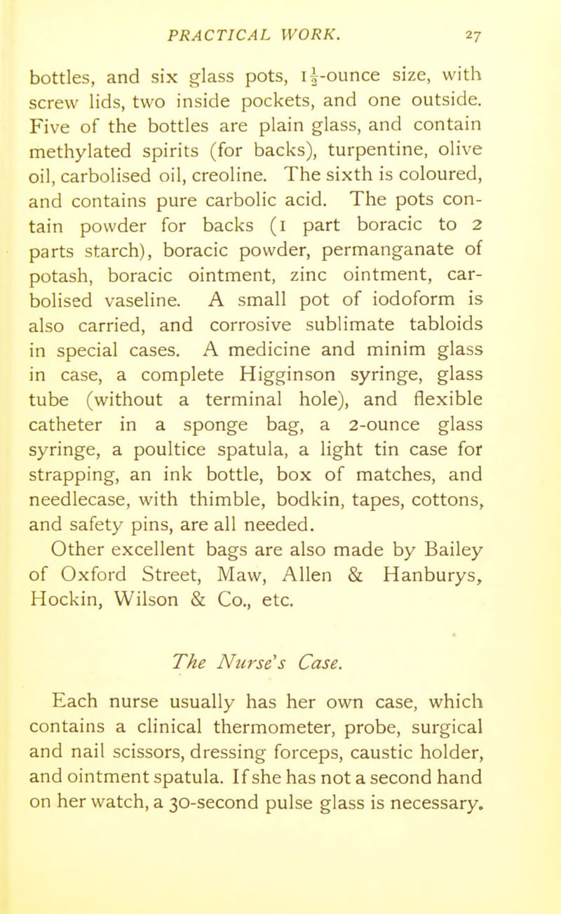 bottles, and six glass pots, i|-ounce size, with screw lids, two inside pockets, and one outside. Five of the bottles are plain glass, and contain methylated spirits (for backs), turpentine, olive oil, carbolised oil, creoline. The sixth is coloured, and contains pure carbolic acid. The pots con- tain powder for backs (i part boracic to 2 parts starch), boracic powder, permanganate of potash, boracic ointment, zinc ointment, car- bolised vaseline. A small pot of iodoform is also carried, and corrosive sublimate tabloids in special cases. A medicine and minim glass in case, a complete Higginson syringe, glass tube (without a terminal hole), and flexible catheter in a sponge bag, a 2-ounce glass syringe, a poultice spatula, a light tin case for strapping, an ink bottle, box of matches, and needlecase, with thimble, bodkin, tapes, cottons, and safety pins, are all needed. Other excellent bags are also made by Bailey of Oxford Street, Maw, Allen & Hanburys, Hockin, Wilson & Co., etc. The Nurse^s Case. Each nurse usually has her own case, which contains a clinical thermometer, probe, surgical and nail scissors, dressing forceps, caustic holder, and ointment spatula. If she has not a second hand on her watch, a 30-second pulse glass is necessary.
