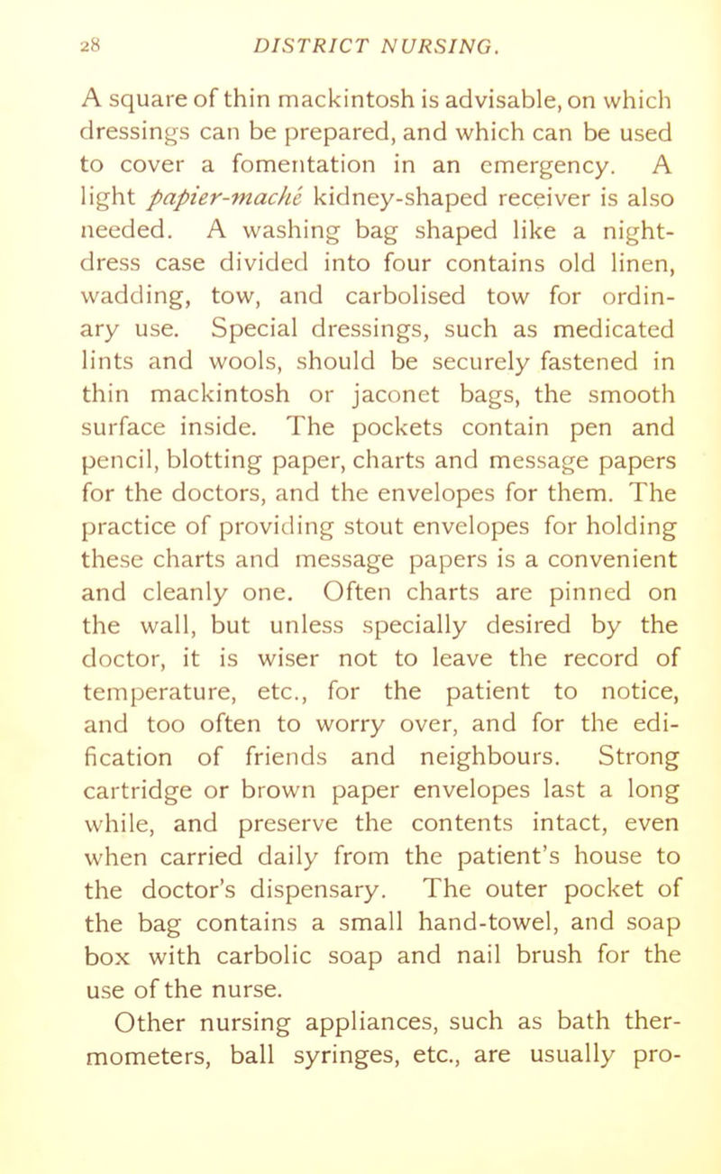 A square of thin mackintosh is advisable, on which dressings can be prepared, and which can be used to cover a fomentation in an emergency. A light papier-mache kidney-shaped receiver is also needed. A washing bag shaped like a night- dress case divided into four contains old linen, wadding, tow, and carbolised tow for ordin- ary use. Special dressings, such as medicated lints and wools, should be securely fastened in thin mackintosh or jaconet bags, the smooth surface inside. The pockets contain pen and pencil, blotting paper, charts and message papers for the doctors, and the envelopes for them. The practice of providing stout envelopes for holding these charts and message papers is a convenient and cleanly one. Often charts are pinned on the wall, but unless specially desired by the doctor, it is wiser not to leave the record of temperature, etc., for the patient to notice, and too often to worry over, and for the edi- fication of friends and neighbours. Strong cartridge or brown paper envelopes last a long while, and preserve the contents intact, even when carried daily from the patient's house to the doctor's dispensary. The outer pocket of the bag contains a small hand-towel, and soap box with carbolic soap and nail brush for the use of the nurse. Other nursing appliances, such as bath ther- mometers, ball syringes, etc., are usually pro-