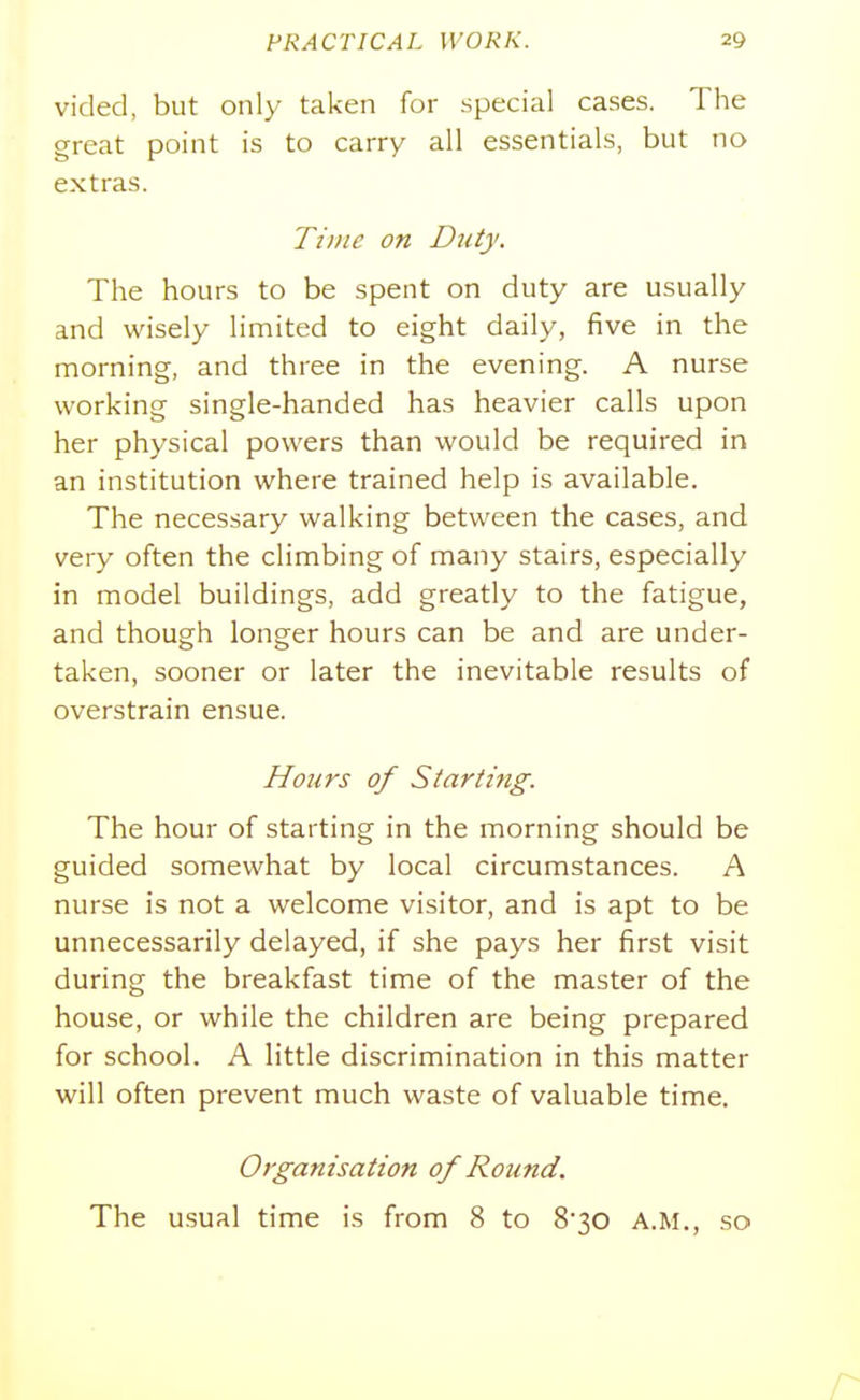 vided, but only taken for special cases. The great point is to carry all essentials, but no extras. Tiifie on Duty. The hours to be spent on duty are usually and wisely limited to eight daily, five in the morning, and three in the evening. A nurse working single-handed has heavier calls upon her physical powers than would be required in an institution where trained help is available. The necessary walking between the cases, and very often the climbing of many stairs, especially in model buildings, add greatly to the fatigue, and though longer hours can be and are under- taken, sooner or later the inevitable results of overstrain ensue. Hours of Starting. The hour of starting in the morning should be guided somewhat by local circumstances. A nurse is not a welcome visitor, and is apt to be unnecessarily delayed, if she pays her first visit during the breakfast time of the master of the house, or while the children are being prepared for school. A little discrimination in this matter will often prevent much waste of valuable time. Organisation of Round. The usual time is from 8 to 830 A.M., so