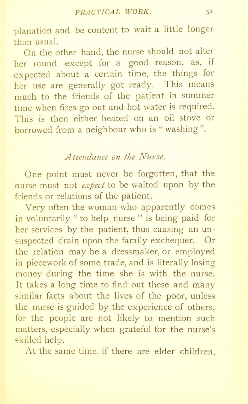 planation and be content to wait a little longer than usual. On the other hand, the nurse should not alter her round except for a good reason, as, if expected about a certain time, the things for her use are generally got ready. This means much to the friends of the patient in summer time when fires go out and hot water is required. This is then either heated on an oil stove or borrowed from a neighbour who is  washing . Atte7idance on the Nurse. One point must never be forgotten, that the nurse must not expect to be waited upon by the friends or relations of the patient. Very often the woman who apparently comes in voluntarily  to help nurse  is being paid for her services by the patient, thus causing an un- suspected drain upon the family exchequer. Or the relation may be a dressmaker, or employed in piecework of some trade, and is literally losing money during the time she is with the nurse. It takes a long time to find out these and many similar facts about the lives of the poor, unless the nurse is guided by the experience of others, for the people are not likely to mention such matters, especially when grateful for the nurse's skilled help. At the same time, if there are elder children.