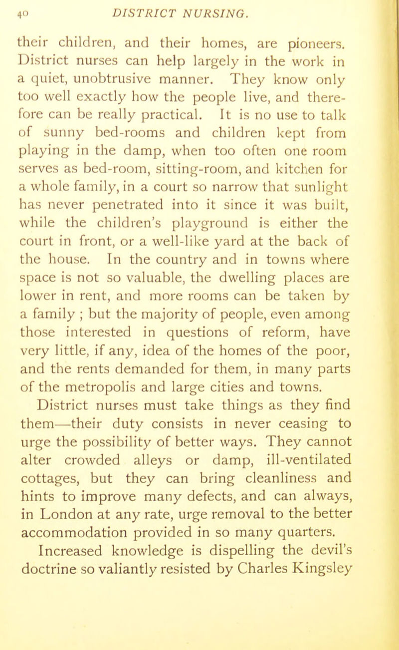 their children, and their homes, are pioneers. District nurses can help largely in the work in a quiet, unobtrusive manner. They know only too well exactly how the people live, and there- fore can be really practical. It is no use to talk of sunny bed-rooms and children kept from playing in the damp, when too often one room serves as bed-room, sitting-room, and kitchen for a whole family, in a court so narrow that sunlight has never penetrated into it since it was built, while the children's playground is either the court in front, or a well-like yard at the back of the house. In the country and in towns where space is not so valuable, the dwelling places are lower in rent, and more rooms can be taken by a family ; but the majority of people, even among those interested in questions of reform, have very little, if any, idea of the homes of the poor, and the rents demanded for them, in many parts of the metropolis and large cities and towns. District nurses must take things as they find them—their duty consists in never ceasing to urge the possibility of better ways. They cannot alter crowded alleys or damp, ill-ventilated cottages, but they can bring cleanliness and hints to improve many defects, and can always, in London at any rate, urge removal to the better accommodation provided in so many quarters. Increased knowledge is dispelling the devil's doctrine so valiantly resisted by Charles Kingsley