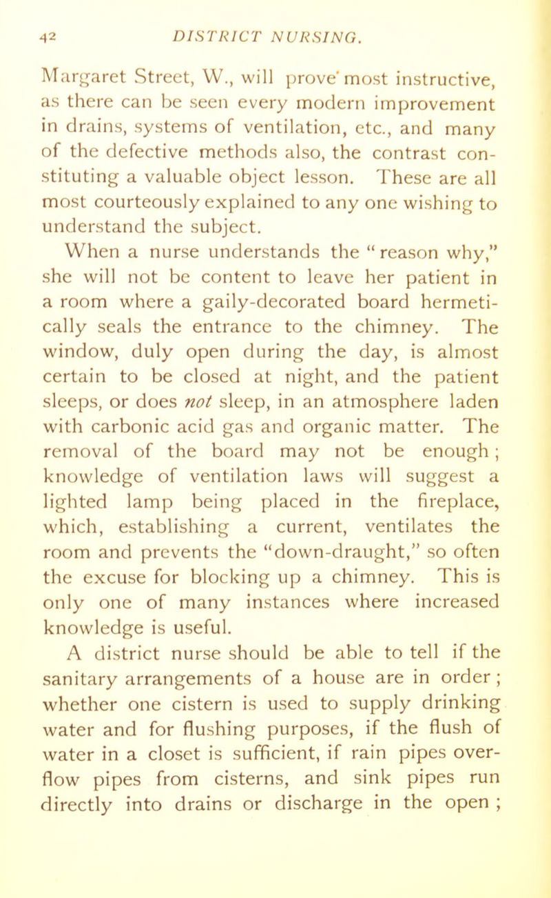 Margaret Street, W., will prove most instructive, as there can be seen every modern improvement in drains, systems of ventilation, etc., and many of the defective methods also, the contrast con- stituting a valuable object lesson. These are all most courteously explained to any one wishing to understand the subject. When a nurse understands the reason why, she will not be content to leave her patient in a room where a gaily-decorated board hermeti- cally seals the entrance to the chimney. The window, duly open during the day, is almost certain to be closed at night, and the patient sleeps, or does noi sleep, in an atmosphere laden with carbonic acid gas and organic matter. The removal of the board may not be enough; knowledge of ventilation laws will suggest a lighted lamp being placed in the fireplace, which, establishing a current, ventilates the room and prevents the down-draught, so often the excuse for blocking up a chimney. This is only one of many instances where increased knowledge is useful. A district nurse should be able to tell if the sanitary arrangements of a house are in order ; whether one cistern is used to supply drinking water and for flushing purposes, if the flush of water in a closet is sufficient, if rain pipes over- flow pipes from cisterns, and sink pipes run directly into drains or discharge in the open ;
