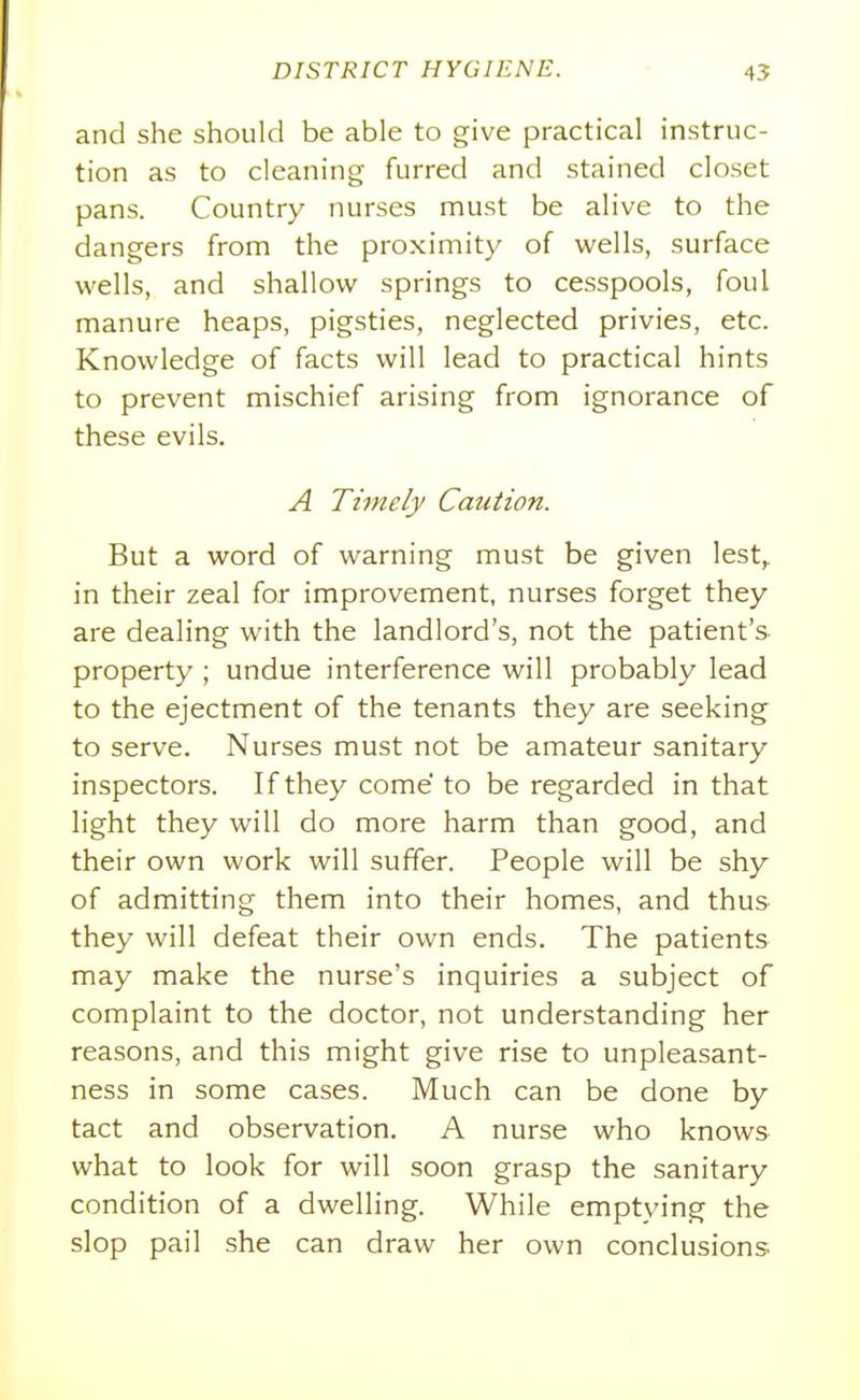 and she should be able to give practical instruc- tion as to cleaning furred and stained closet pans. Country nurses must be alive to the dangers from the proximity of wells, surface wells, and shallow springs to cesspools, foul manure heaps, pigsties, neglected privies, etc. Knowledge of facts will lead to practical hints to prevent mischief arising from ignorance of these evils. A Tijnely Caution. But a word of warning must be given lest,, in their zeal for improvement, nurses forget they are dealing with the landlord's, not the patient's property ; undue interference will probably lead to the ejectment of the tenants they are seeking to serve. Nurses must not be amateur sanitary inspectors. If they come to be regarded in that light they will do more harm than good, and their own work will suffer. People will be shy of admitting them into their homes, and thus they will defeat their own ends. The patients may make the nurse's inquiries a subject of complaint to the doctor, not understanding her reasons, and this might give rise to unpleasant- ness in some cases. Much can be done by tact and observation. A nurse who knows what to look for will soon grasp the sanitary condition of a dwelling. While emptying the slop pail she can draw her own conclusions