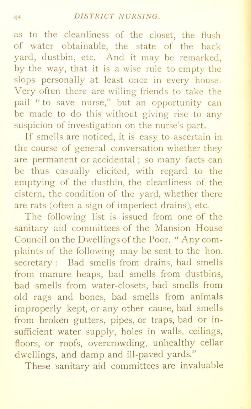 as to the cleanliness of the closet, the flush of water obtainable, the state of the back yard, dustbin, etc. And it may be remarked, by the way, that it is a wise rule to empty the slops personally at least once in every house. Very often there are willing friends to take the pail to save nurse, but an opportunity can be made to do this without giving rise to any suspicion of investigation on the nurse's part. If smells are noticed, it is easy to ascertain in the course of general conversation whether they are permanent or accidental ; so many facts can be thus casually elicited, with regard to the emptying of the dustbin, the cleanliness of the cistern, the condition of the yard, whether there are rats (often a sign of imperfect drains), etc. The following list is issued from one of the sanitary aid committees of the Mansion House Council on the Dwellings of the Poor. Any com- plaints of the following may be sent to the hon. secretary : Bad smells from drains, bad smells from manure heaps, bad smells from dustbins, bad smells from water-closets, bad smells from old rags and bones, bad smells from animals improperly kept, or any other cause, bad smells from broken gutters, pipes, or traps, bad or in- sufficient water supply, holes in walls, ceilings, floors, or roofs, overcrowding, unhealthy cellar dwellings, and damp and ill-paved yards. These sanitary aid committees are invaluable