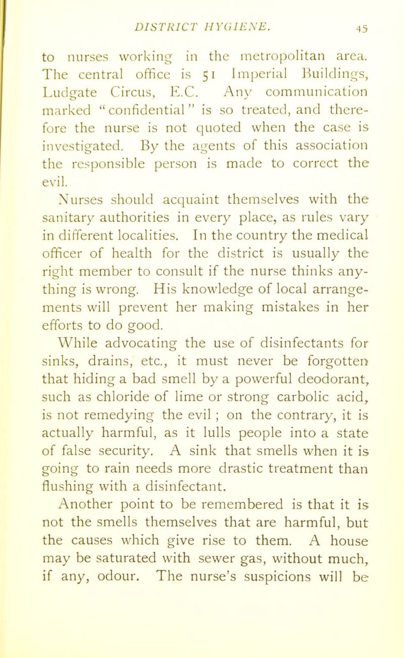to nurses workin^^ in the metropolitan area. The central office is 51 lni[)erial Ikiildings, Ludgate Circus, E.G. Any communication marked confidential is so treated, and there- fore the nurse is not quoted when the case is investigated. By the agents of this association the responsible person is made to correct the evil. Nurses should acquaint themselves with the sanitary authorities in every place, as rules vary in different localities. In the country the medical officer of health for the district is usually the right member to consult if the nurse thinks any- thing is wrong. His knowledge of local arrange- ments will prevent her making mistakes in her efforts to do good. While advocating the use of disinfectants for sinks, drains, etc., it must never be forgotten that hiding a bad smell by a powerful deodorant, such as chloride of lime or strong carbolic acid, is not remedying the evil ; on the contrary, it is actually harmful, as it lulls people into a state of false security. A sink that smells when it is going to rain needs more drastic treatment than flushing with a disinfectant. Another point to be remembered is that it is not the smells themselves that are harmful, but the causes which give rise to them. A house may be saturated with sewer gas, without much, if any, odour. The nurse's suspicions will be