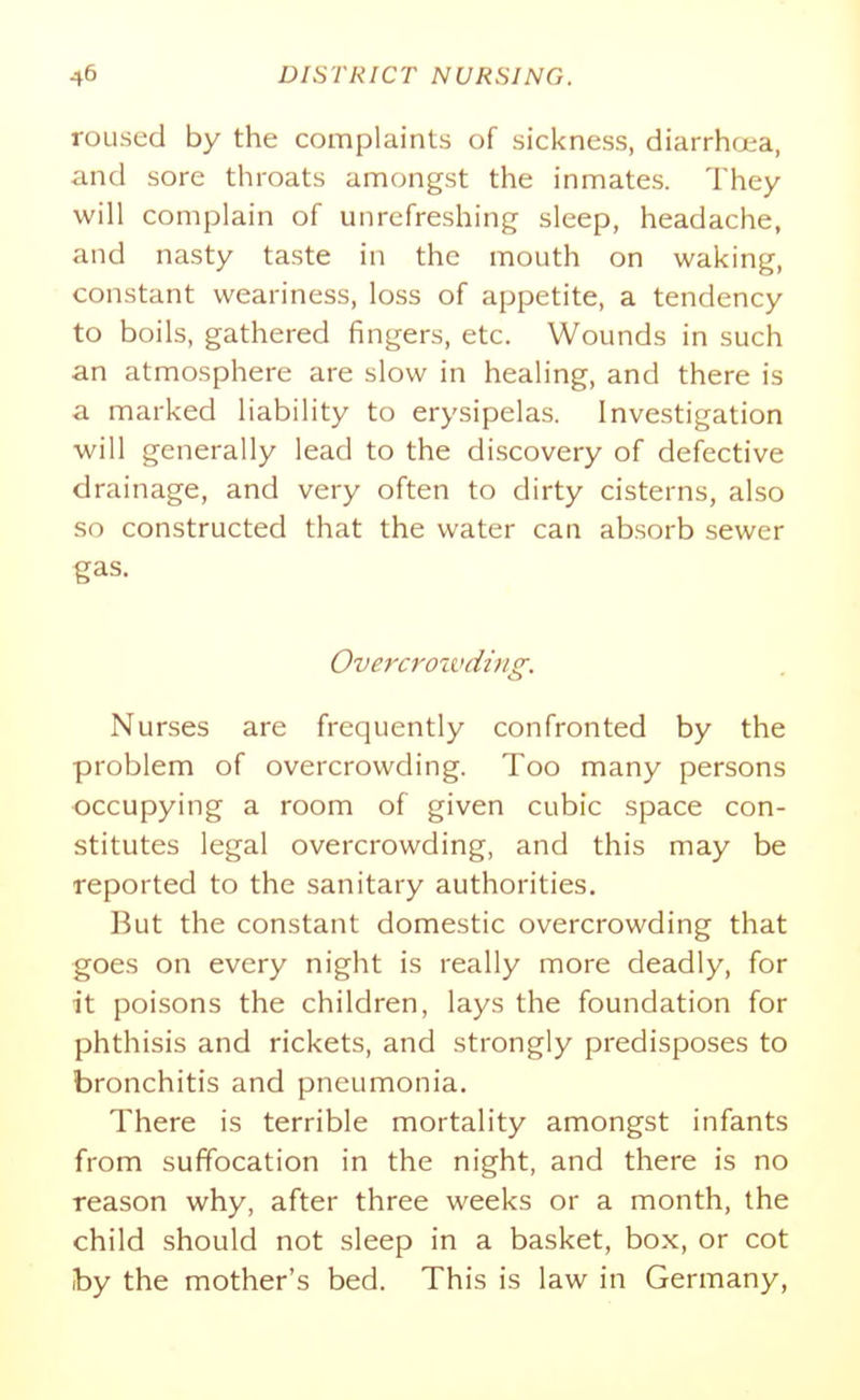 roused by the complaints of sickness, diarrhcea, and sore throats amongst the inmates. They will complain of unrefreshing sleep, headache, and nasty taste in the mouth on waking, constant weariness, loss of appetite, a tendency to boils, gathered fingers, etc. Wounds in such an atmosphere are slow in healing, and there is a marked liability to erysipelas. Investigation will generally lead to the discovery of defective drainage, and very often to dirty cisterns, also so constructed that the water can absorb sewer gas. Overcrozvding. Nurses are frequently confronted by the problem of overcrowding. Too many persons occupying a room of given cubic space con- stitutes legal overcrowding, and this may be reported to the sanitary authorities. But the constant domestic overcrowding that goes on every night is really more deadly, for it poisons the children, lays the foundation for phthisis and rickets, and strongly predisposes to bronchitis and pneumonia. There is terrible mortality amongst infants from suffocation in the night, and there is no reason why, after three weeks or a month, the child should not sleep in a basket, box, or cot Iby the mother's bed. This is law in Germany,