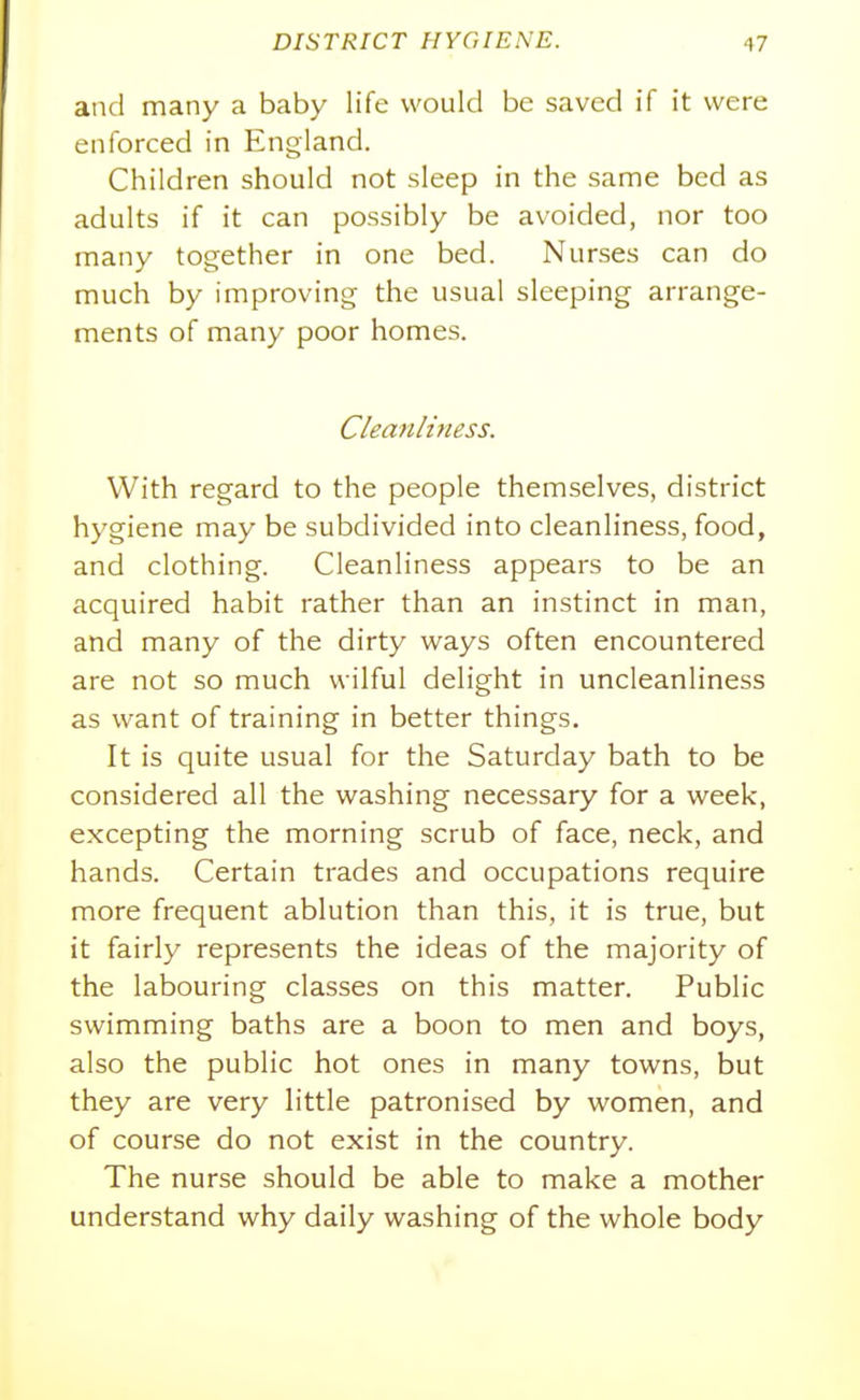 and many a baby life would be saved if it were enforced in England. Children should not sleep in the same bed as adults if it can possibly be avoided, nor too many together in one bed. Nurses can do much by improving the usual sleeping arrange- ments of many poor homes. Cleanliftess. With regard to the people themselves, district hygiene may be subdivided into cleanliness, food, and clothing. Cleanliness appears to be an acquired habit rather than an instinct in man, and many of the dirty ways often encountered are not so much wilful delight in uncleanliness as want of training in better things. It is quite usual for the Saturday bath to be considered all the washing necessary for a week, excepting the morning scrub of face, neck, and hands. Certain trades and occupations require more frequent ablution than this, it is true, but it fairly represents the ideas of the majority of the labouring classes on this matter. Public swimming baths are a boon to men and boys, also the public hot ones in many towns, but they are very little patronised by women, and of course do not exist in the country. The nurse should be able to make a mother understand why daily washing of the whole body