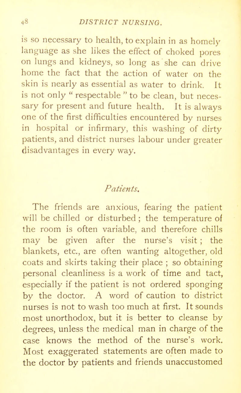 is SO necessary to health, to explain in as homely language as she likes the effect of choked pores on lungs and kidneys, so long as she can drive home the fact that the action of water on the skin is nearly as essential as water to drink. It is not only  respectable  to be clean, but neces- sary for present and future health. It is always one of the first difficulties encountered by nurses in hospital or infirmary, this washing of dirty patients, and district nurses labour under greater disadvantages in every way. Patients. The friends are anxious, fearing the patient will be chilled or disturbed ; the temperature of the room is often variable, and therefore chills may be given after the nurse's visit ; the blankets, etc., are often wanting altogether, old coats and skirts taking their place ; so obtaining personal cleanliness is a work of time and tact, especially if the patient is not ordered sponging by the doctor. A word of caution to district nurses is not to wash too much at first. It sounds most unorthodox, but it is better to cleanse by degrees, unless the medical man in charge of the case knows the method of the nurse's work. Most exaggerated statements are often made to the doctor by patients and friends unaccustomed
