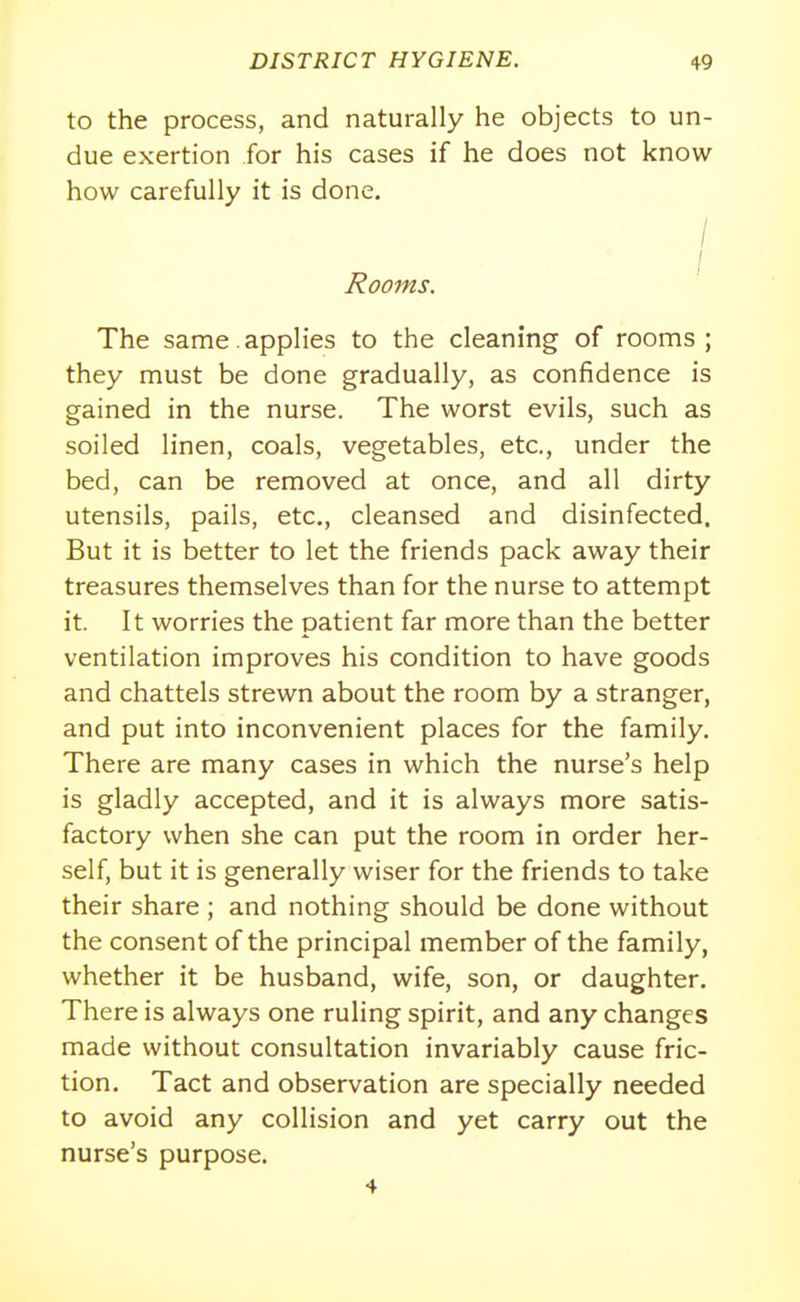 to the process, and naturally he objects to un- due exertion for his cases if he does not know how carefully it is done. / Rooms. The same.applies to the cleaning of rooms; they must be done gradually, as confidence is gained in the nurse. The worst evils, such as soiled linen, coals, vegetables, etc., under the bed, can be removed at once, and all dirty utensils, pails, etc., cleansed and disinfected. But it is better to let the friends pack away their treasures themselves than for the nurse to attempt it. It worries the patient far more than the better ventilation improves his condition to have goods and chattels strewn about the room by a stranger, and put into inconvenient places for the family. There are many cases in which the nurse's help is gladly accepted, and it is always more satis- factory when she can put the room in order her- self, but it is generally wiser for the friends to take their share ; and nothing should be done without the consent of the principal member of the family, whether it be husband, wife, son, or daughter. There is always one ruling spirit, and any changes made without consultation invariably cause fric- tion. Tact and observation are specially needed to avoid any collision and yet carry out the nurse's purpose. 4