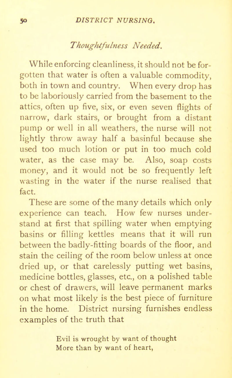ThouglUfulmss Needed. While enforcing cleanliness, it should not be for- gotten that water is often a valuable commodity, both in town and country. When every drop has to be laboriously carried from the basement to the attics, often up five, six, or even seven flights of narrow, dark stairs, or brought from a distant pump or well in all weathers, the nurse will not lightly throw away half a basinful because she used too much lotion or put in too much cold water, as the case may be. Also, soap costs money, and it would not be so frequently left wasting in the water if the nurse realised that fact. These are some of the many details which only experience can teach. How few nurses under- stand at first that spilling water when emptying basins or filling kettles means that it will run between the badly-fitting boards of the floor, and stain the ceiling of the room below unless at once dried up, or that carelessly putting wet basins, medicine bottles, glasses, etc., on a polished table or chest of drawers, will leave permanent marks on what most likely is the best piece of furniture in the home. District nursing furnishes endless examples of the truth that Evil is wrought by want of thought More than by want of heart,