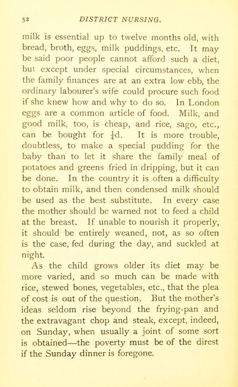 milk is essential up to twelve months old, with bread, broth, eggs, milk puddings, etc. It may be said poor people cannot afford such a diet, but except under special circumstances, when the family finances are at an extra low ebb, the ordinary labourer's wife could procure such food if she knew how and why to do so. In London eggs are a common article of food. Milk, and good milk, too, is cheap, and rice, sago, etc., can be bought for ^d. It is more trouble, doubtless, to make a special pudding for the baby than to let it share the family meal of potatoes and greens fried in dripping, but it can be done. In the country it is often a difficulty to obtain milk, and then condensed milk should be used as the best substitute. In every case the mother should be warned not to feed a child at the breast. If unable to nourish it properly, it should be entirely weaned, not, as so often is the case, fed during the day, and suckled at night. As the child grows older its diet may be more varied, and so much can be made with rice, stewed bones, vegetables, etc., that the plea of cost is out of the question. But the mother's ideas seldom rise beyond the frying-pan and the extravagant chop and steak, except, indeed, on Sunday, when usually a joint of some sort is obtained—the poverty must be of the direst if the Sunday dinner is foregone.