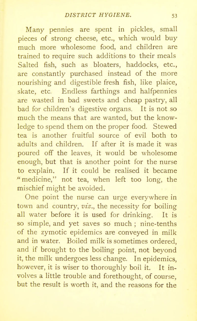 Many pennies are spent in pickles, small pieces of strong cheese, etc., which would buy- much more wholesome food, and children are trained to require such additions to their meals Salted fish, such as bloaters, haddocks, etc., are constantly purchased instead of the more nourishing and digestible fresh fish, like plaice, skate, etc. Endless farthings and halfpennies are wasted in bad sweets and cheap pastry, all bad for children's digestive organs. It is not so much the means that are wanted, but the know- ledge to spend them on the proper food. Stewed tea is another fruitful source of evil both to adults and children. If after it is made it was poured off the leaves, it would be wholesome enough, but that is another point for the nurse to explain. If it could be realised it became medicine, not tea, when left too long, the mischief might be avoided. One point the nurse can urge everywhere in town and country, viz., the necessity for boiling all water before it is used for drinking. It is so simple, and yet saves so much ; nine-tenths of the zymotic epidemics are conveyed in milk and in water. Boiled milk is sometimes ordered, and if brought to the boiling point, not beyond it, the milk undergoes less change. In epidemics, however, it is wiser to thoroughly boil it. It in- volves a little trouble and forethought, of course, but the result is worth it, and the reasons for the