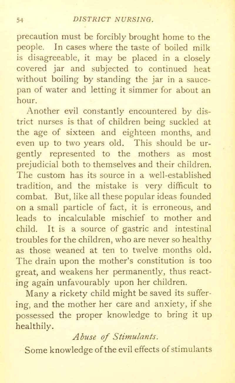 precaution must be forcibly brought home to the people. In cases where the taste of boiled milk is disagreeable, it may be placed in a closely covered jar and subjected to continued heat without boiling by standing the jar in a sauce- pan of water and letting it simmer for about an hour. Another evil constantly encountered by dis- trict nurses is that of children being suckled at the age of sixteen and eighteen months, and even up to two years old. This should be ur- gently represented to the mothers as most prejudicial both to themselves and their children. The custom has its source in a well-established tradition, and the mistake is very difficult to combat. But, like all these popular ideas founded on a small particle of fact, it is erroneous, and leads to incalculable mischief to mother and child. It is a source of gastric and intestinal troubles for the children, who are never so healthy as those weaned at ten to twelve months old. The drain upon the mother's constitution is too great, and weakens her permanently, thus react- ing again unfavourably upon her children. Many a rickety child might be saved its suffer- ing, and the mother her care and anxiety, if she possessed the proper knowledge to bring it up healthily. Abuse of Sthnulants. Some knowledge of the evil effects of stimulants