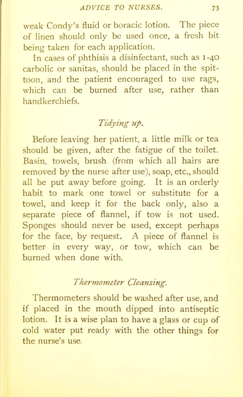 weak Condy's fluid or boracic lotion. The piece of linen should only be used once, a fresh bit being taken for each application. In cases of phthisis a disinfectant, such as 1-40 carbolic or sanitas, should be placed in the spit- toon, and the patient encouraged to use rags, which can be burned after use, rather than handkerchiefs. Tidying up. Before leaving her patient, a little milk or tea should be given, after the fatigue of the toilet. Basin, towels, brush (from which all hairs are removed by the nurse after use), soap, etc., should all be put away before going. It is an orderly habit to mark one towel or substitute for a towel, and keep it for the back only, also a separate piece of flannel, if tow is not used. Sponges should never be used, except perhaps for the face, by request. A piece of flannel is better in every way, or tow, which can be burned when done with. Thermometer Cleansing. Thermometers should be washed after use, and if placed in the mouth dipped into antiseptic lotion. It is a wise plan to have a glass or cup of cold water put ready with the other things for the nurse's use.