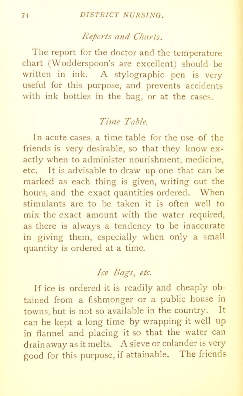 Reports and Charts. The report for the doctor and the temperature chart (Wodderspoon's are excellent) should be written in ink. A stylographic pen is very useful for this purpose, and prevents accidents with ink bottles in the bag, or at the cases. Time Table. In acute cases, a time table for the use of the friends is very desirable, so that they know ex- actly when to administer nourishment, medicine, etc. It is advisable to draw up one that can be marked as each thing is given, writing out the hours, and the exact quantities ordered. When stimulants are to be taken it is often well to mix the exact amount with the water required, as there is always a tendency to be inaccurate in giving them, especially when only a small quantity is ordered at a time. Ice Bags, etc. If ice is ordered it is readily and cheaply ob- tained from a fishmonger or a public house in towns, but is not so available in the country. It can be kept a long time by wrapping it well up in flannel and placing it so that the water can drain away as it melts. A sieve or colander is very good for this purpose, if attainable. The friends