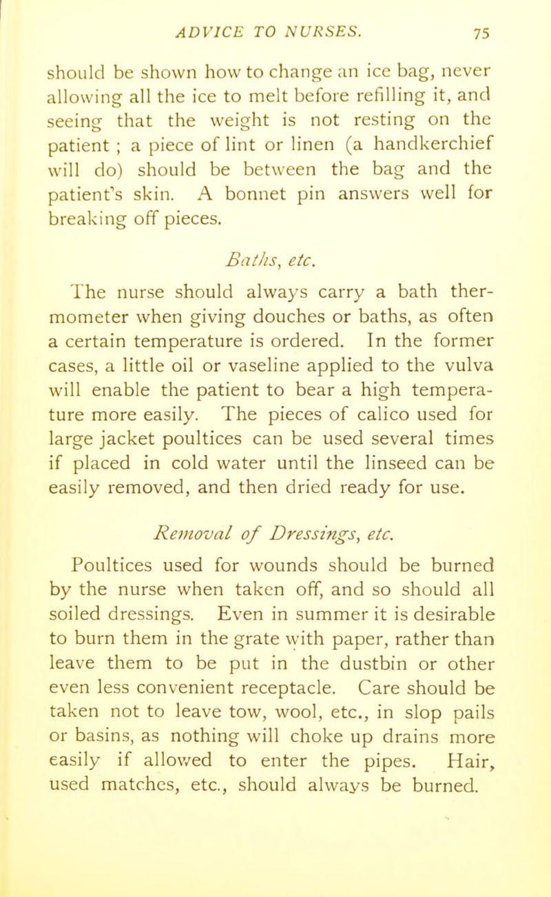 ADVICE TO NURSES. 75 should be shown how to change an ice bag, never allowing all the ice to melt before refilling it, and seeing that the weight is not resting on the patient ; a piece of lint or linen (a handkerchief will do) should be between the bag and the patient's skin. A bonnet pin answers well for breaking off pieces. BatJis, etc. The nurse should always carry a bath ther- mometer when giving douches or baths, as often a certain temperature is ordered. In the former cases, a little oil or vaseline applied to the vulva will enable the patient to bear a high tempera- ture more easily. The pieces of calico used for large jacket poultices can be used several times if placed in cold water until the linseed can be easily removed, and then dried ready for use. Removal of Dressings^ etc. Poultices used for wounds should be burned by the nurse when taken off, and so should all soiled dressings. Even in summer it is desirable to burn them in the grate with paper, rather than leave them to be put in the dustbin or other even less convenient receptacle. Care should be taken not to leave tow, wool, etc., in slop pails or basins, as nothing will choke up drains more easily if allov/ed to enter the pipes. Hair, used matches, etc., should always be burned.