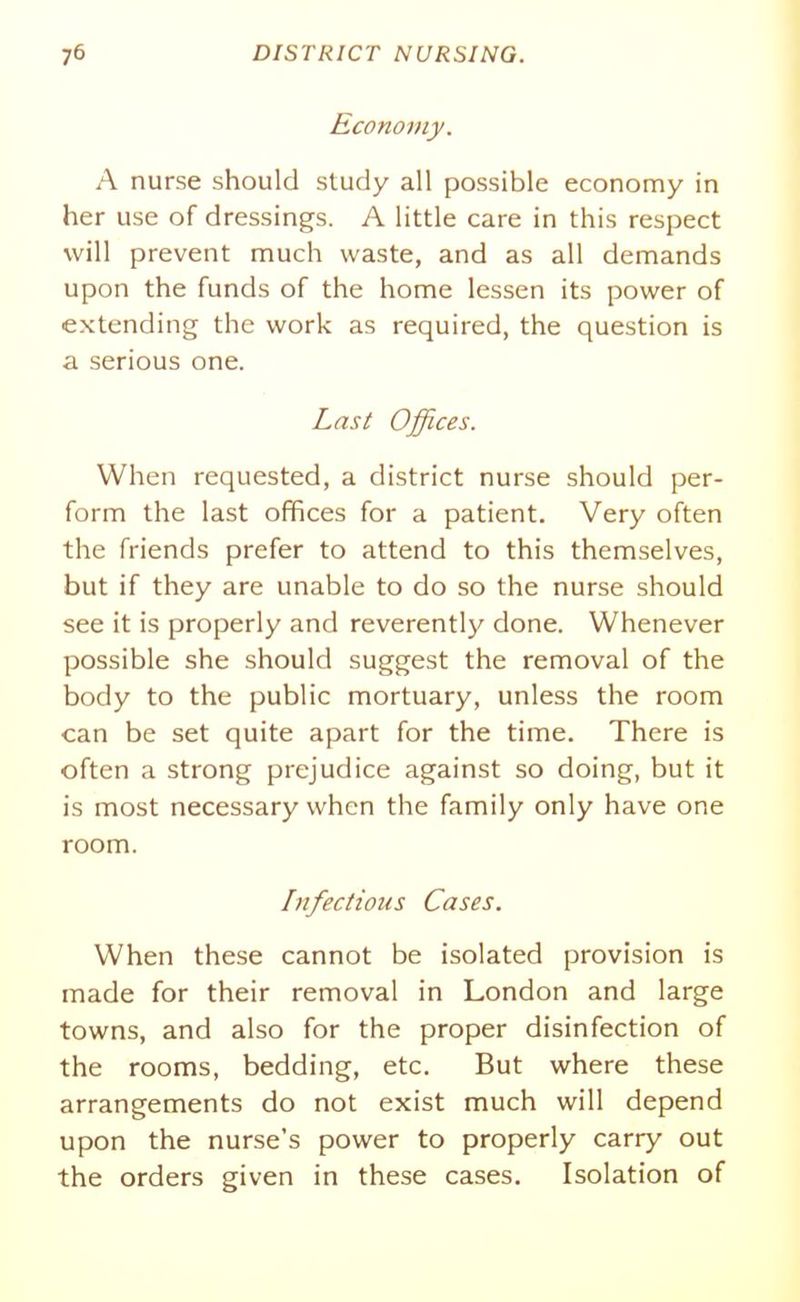 Economy. A nurse should study all possible economy in her use of dressings. A little care in this respect will prevent much waste, and as all demands upon the funds of the home lessen its power of extending the work as required, the question is a serious one. Last Offices. When requested, a district nurse should per- form the last offices for a patient. Very often the friends prefer to attend to this themselves, but if they are unable to do so the nurse should see it is properly and reverently done. Whenever possible she should suggest the removal of the body to the public mortuary, unless the room can be set quite apart for the time. There is often a strong prejudice against so doing, but it is most necessary when the family only have one room. Infectious Cases. When these cannot be isolated provision is made for their removal in London and large towns, and also for the proper disinfection of the rooms, bedding, etc. But where these arrangements do not exist much will depend upon the nurse's power to properly carry out the orders given in these cases. Isolation of