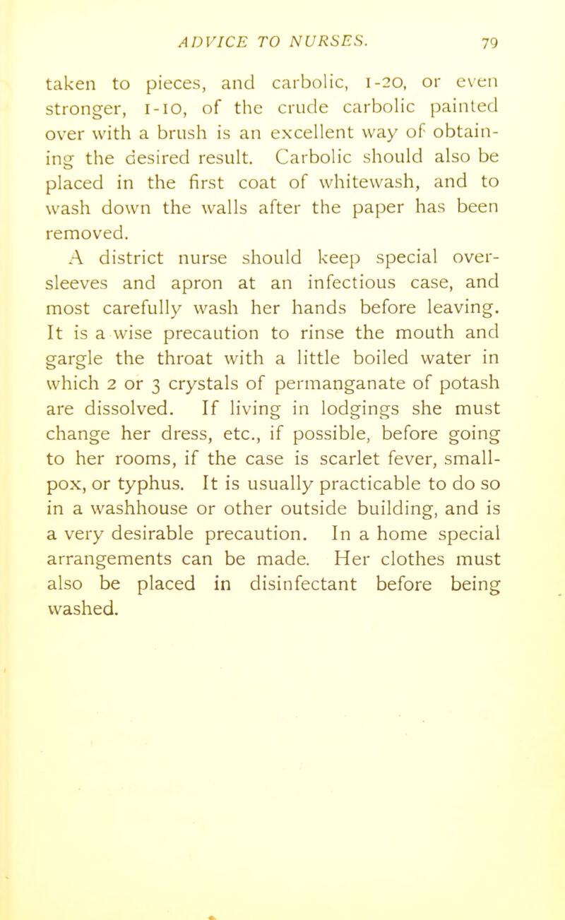 taken to pieces, and carbolic, 1-20, or even stronger, i-io, of the crude carbolic painted over with a brush is an excellent way of obtain- ing the desired result. Carbolic should also be placed in the first coat of whitewash, and to wash down the walls after the paper has been removed. A district nurse should keep special over- sleeves and apron at an infectious case, and most carefully wash her hands before leaving. It is a wise precaution to rinse the mouth and gargle the throat with a little boiled water in which 2 or 3 crystals of permanganate of potash are dissolved. If living in lodgings she must change her dress, etc., if possible, before going to her rooms, if the case is scarlet fever, small- pox, or typhus. It is usually practicable to do so in a washhouse or other outside building, and is a very desirable precaution. In a home special arrangements can be made. Her clothes must also be placed in disinfectant before being washed.