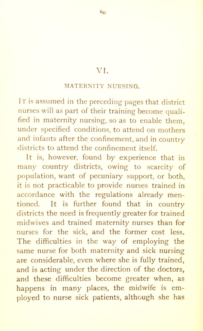 MATERNITY NURSING. It is assumed in the preceding pages that district nurses will as part of their training become quali- fied in maternity nursing, so as to enable them, under specified conditions, to attend on mothers and infants after the confinement, and in country districts to attend the confinement itself. It is, however, found by experience that in many country districts, owing to scarcity of population, want of pecuniary support, or both, it is not practicable to provide nurses trained in accordance with the regulations already men- tioned. It is further found that in country districts the need is frequently greater for trained midwives and trained maternity nurses than for nurses for the sick, and the former cost less. The difficulties in the way of employing the same nur.se for both maternity and sick nursing are considerable, even where she is fully trained, and is acting under the direction of the doctors, and these difficulties become greater when, as happens in many places, the midwife is em- ployed to nurse sick patients, although she has