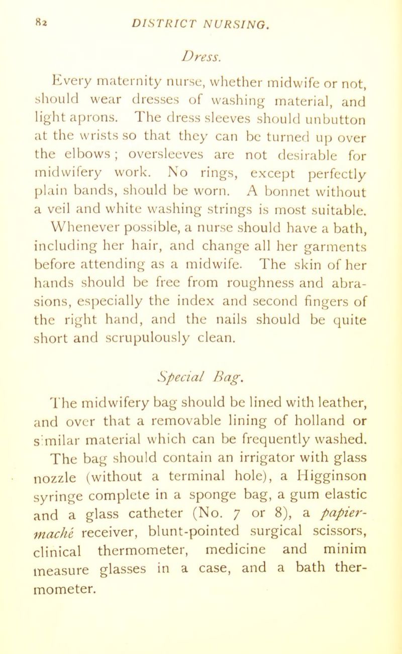 Dress. Every maternity nurse, whether midwife or not, should wear dresses of washing material, and light aprons. The dress sleeves should unbutton at the wrists so that they can be turner] up over the elbows; oversleeves are not desirable for midwifery work. No rings, except perfectly plain bands, should be worn. A bonnet without a veil and white washing strings is most suitable. Whenever possible, a nurse should have a bath, including her hair, and change all her garments before attending as a midwife. The skin of her hands should be free from roughness and abra- sions, especially the index and second fingers of the right hand, and the nails should be quite short and scrupulously clean. Special Bag. The midwifery bag should be lined with leather, and over that a removable lining of holland or s milar material which can be frequently washed. The bag should contain an irrigator with glass nozzle (without a terminal hole), a Higginson syringe complete in a sponge bag, a gum elastic and a glass catheter (No. 7 or 8), a papier- mache receiver, blunt-pointed surgical scissors, clinical thermometer, medicine and minim measure glasses in a case, and a bath ther- mometer.