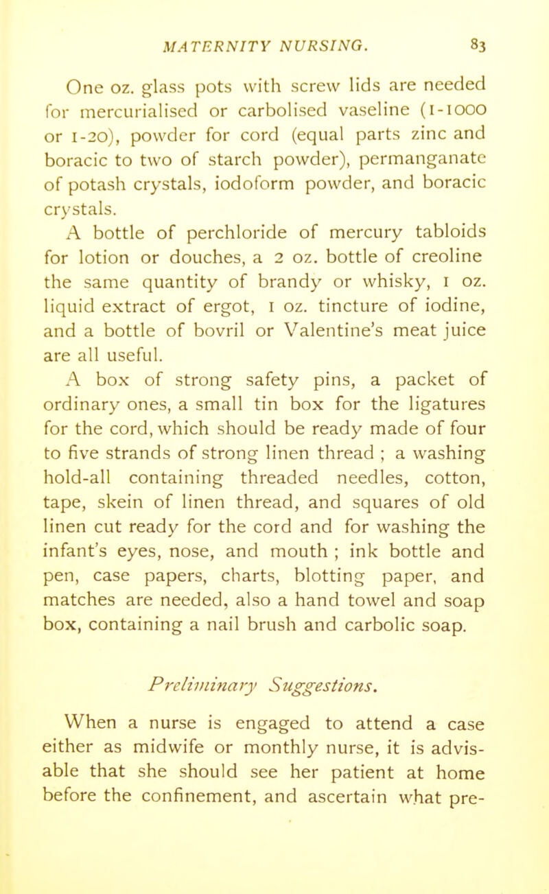 One oz. glass pots with screw lids are needed for mercurialised or carbolised vaseline (i-iooo or 1-20), powder for cord (equal parts zinc and boracic to two of starch powder), permanganate of potash crystals, iodoform powder, and boracic crystals. A bottle of perchloride of mercury tabloids for lotion or douches, a 2 oz. bottle of creoline the same quantity of brandy or whisky, i oz. liquid extract of ergot, i oz. tincture of iodine, and a bottle of bovril or Valentine's meat juice are all useful. A box of strong safety pins, a packet of ordinary ones, a small tin box for the ligatures for the cord, which should be ready made of four to five strands of strong linen thread ; a washing hold-all containing threaded needles, cotton, tape, skein of linen thread, and squares of old linen cut ready for the cord and for washing the infant's eyes, nose, and mouth ; ink bottle and pen, case papers, charts, blotting paper, and matches are needed, also a hand towel and soap box, containing a nail brush and carbolic soap. Prdiviinary Suggestions. When a nurse is engaged to attend a case either as midwife or monthly nurse, it is advis- able that she should see her patient at home before the confinement, and ascertain w.hat pre-