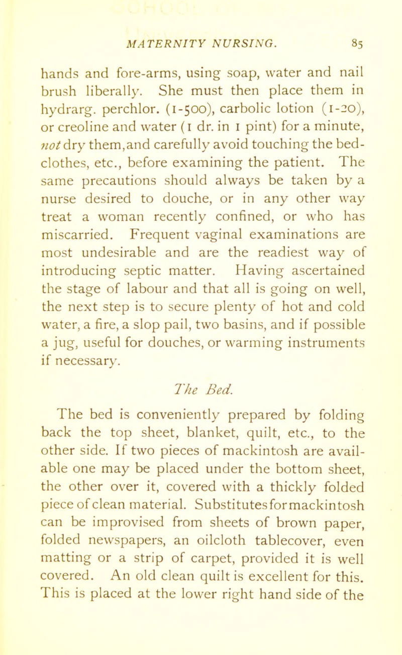 hands and fore-arms, using soap, water and nail brush Hberall)'. She must then place them in hydrarg. perchlor. (1-500), carbolic lotion (1--0), or creoline and water (i dr. in i pint) for a minute, noi dry them,and carefully avoid touching the bed- clothes, etc., before examining the patient. The same precautions should always be taken by a nurse desired to douche, or in any other way treat a woman recently confined, or who has miscarried. Frequent vaginal examinations are most undesirable and are the readiest way of introducing septic matter. Having ascertained the stage of labour and that all is going on well, the next step is to secure plenty of hot and cold water, a fire, a slop pail, two basins, and if possible a jug, useful for douches, or warming instruments if necessary. 77/e Bed. The bed is conveniently prepared by folding back the top sheet, blanket, quilt, etc., to the other side. If two pieces of mackintosh are avail- able one may be placed under the bottom sheet, the other over it, covered with a thickly folded piece of clean material. Substitutesformackintosh can be improvised from sheets of brown paper, folded newspapers, an oilcloth tablecover, even matting or a strip of carpet, provided it is well covered. An old clean quilt is excellent for this. This is placed at the lower right hand side of the