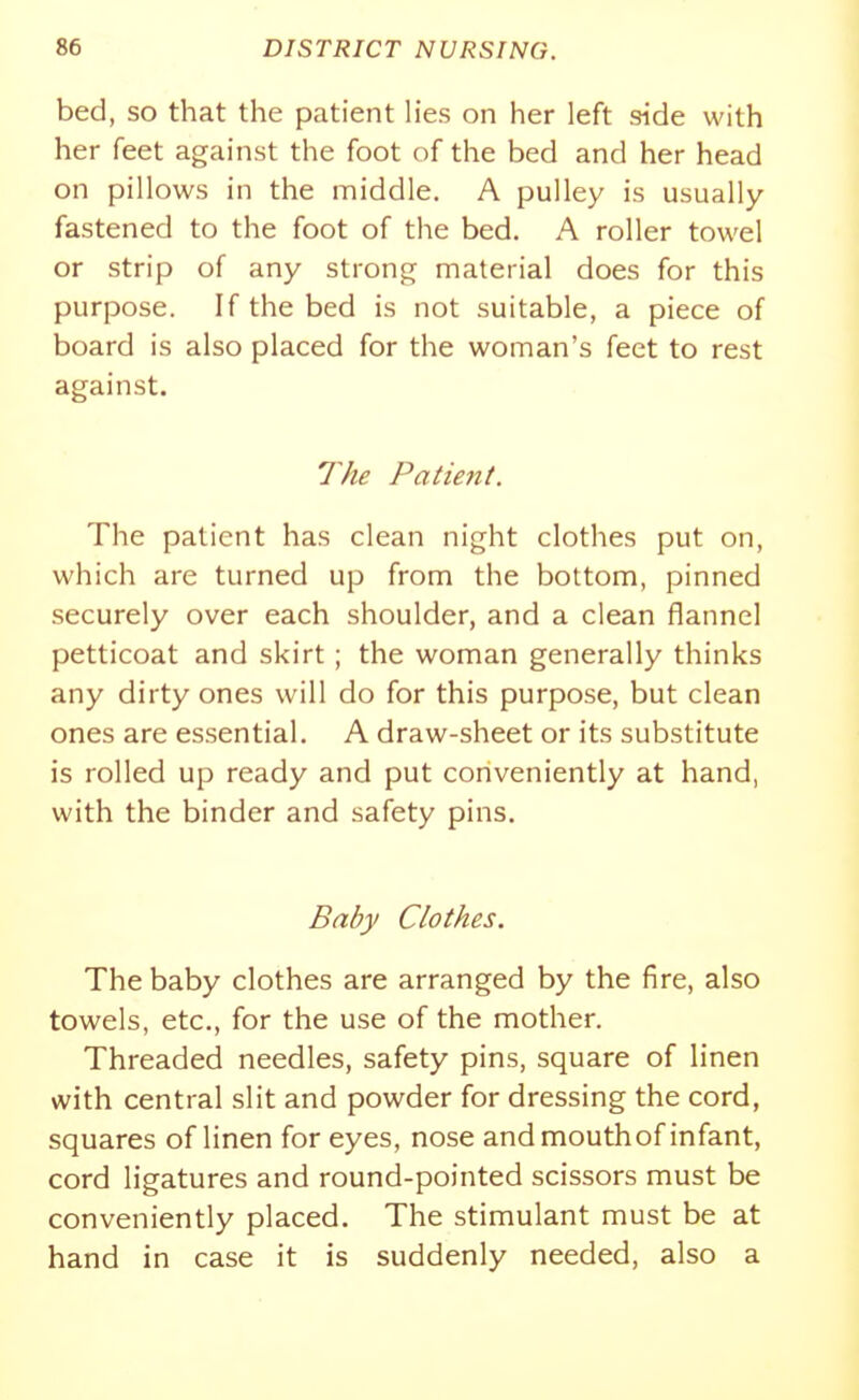 bed, SO that the patient hes on her left side with her feet against the foot of the bed and her head on pillows in the middle. A pulley is usually fastened to the foot of the bed. A roller towel or strip of any strong material does for this purpose. If the bed is not suitable, a piece of board is also placed for the woman's feet to rest against. 7yie Patient. The patient has clean night clothes put on, which are turned up from the bottom, pinned securely over each shoulder, and a clean flannel petticoat and skirt ; the woman generally thinks any dirty ones will do for this purpose, but clean ones are essential. A draw-sheet or its substitute is rolled up ready and put conveniently at hand, with the binder and safety pins. Baby Clothes. The baby clothes are arranged by the fire, also towels, etc., for the use of the mother. Threaded needles, safety pins, square of linen with central slit and powder for dressing the cord, squares of linen for eyes, nose and mouthof infant, cord ligatures and round-pointed scissors must be conveniently placed. The stimulant must be at hand in case it is suddenly needed, also a
