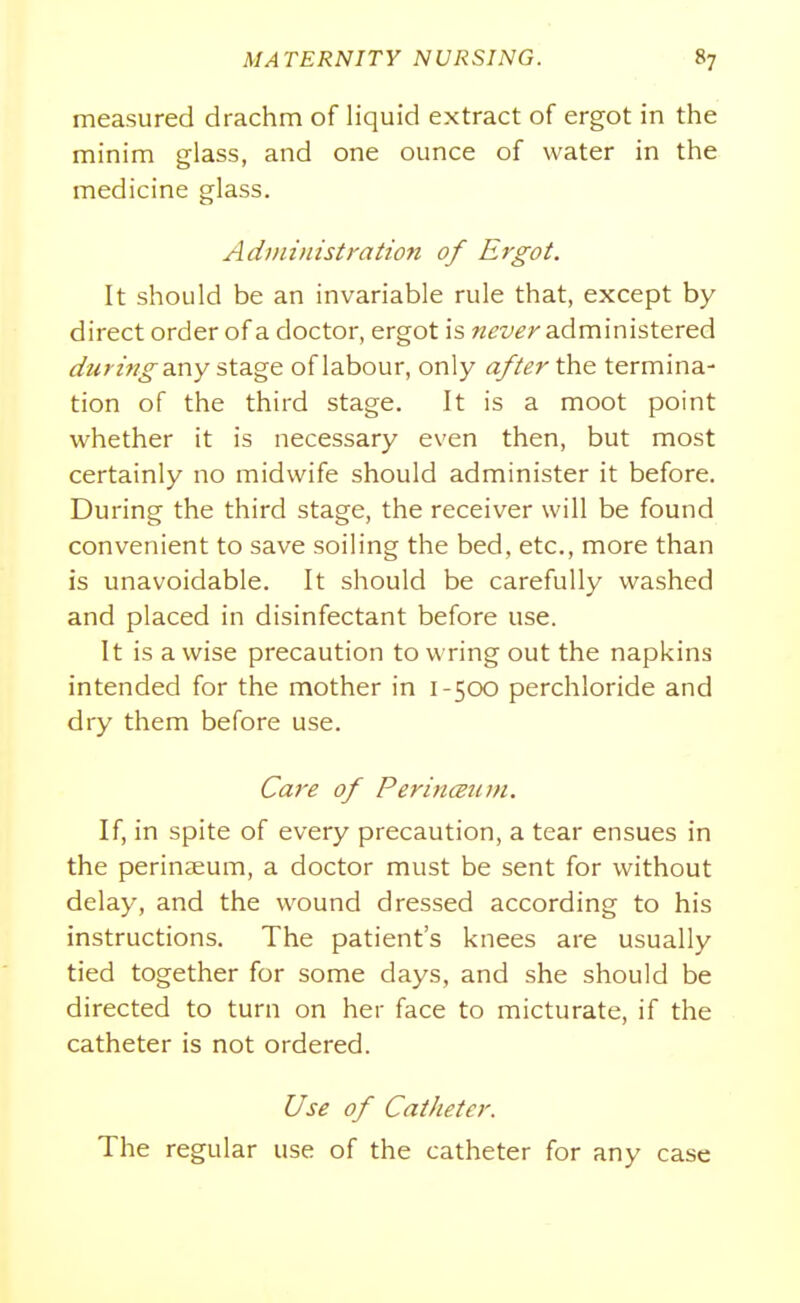 measured drachm of liquid extract of ergot in the minim glass, and one ounce of water in the medicine glass. Administration of Ergot. It should be an invariable rule that, except by direct order of a doctor, ergot is never administered during-axvy sXAgo. of labour, only after \}s\& termina- tion of the third stage. It is a moot point whether it is necessary even then, but most certainly no midwife should administer it before. During the third stage, the receiver will be found convenient to save soiling the bed, etc., more than is unavoidable. It should be carefully washed and placed in disinfectant before use. It is a wise precaution to wring out the napkins intended for the mother in 1-500 perchloride and dry them before use. Care of PerincBum. If, in spite of every precaution, a tear ensues in the perinaeum, a doctor must be sent for without delay, and the wound dressed according to his instructions. The patient's knees are usually tied together for some days, and she should be directed to turn on her face to micturate, if the catheter is not ordered. Use of Catheter. The regular use of the catheter for any case