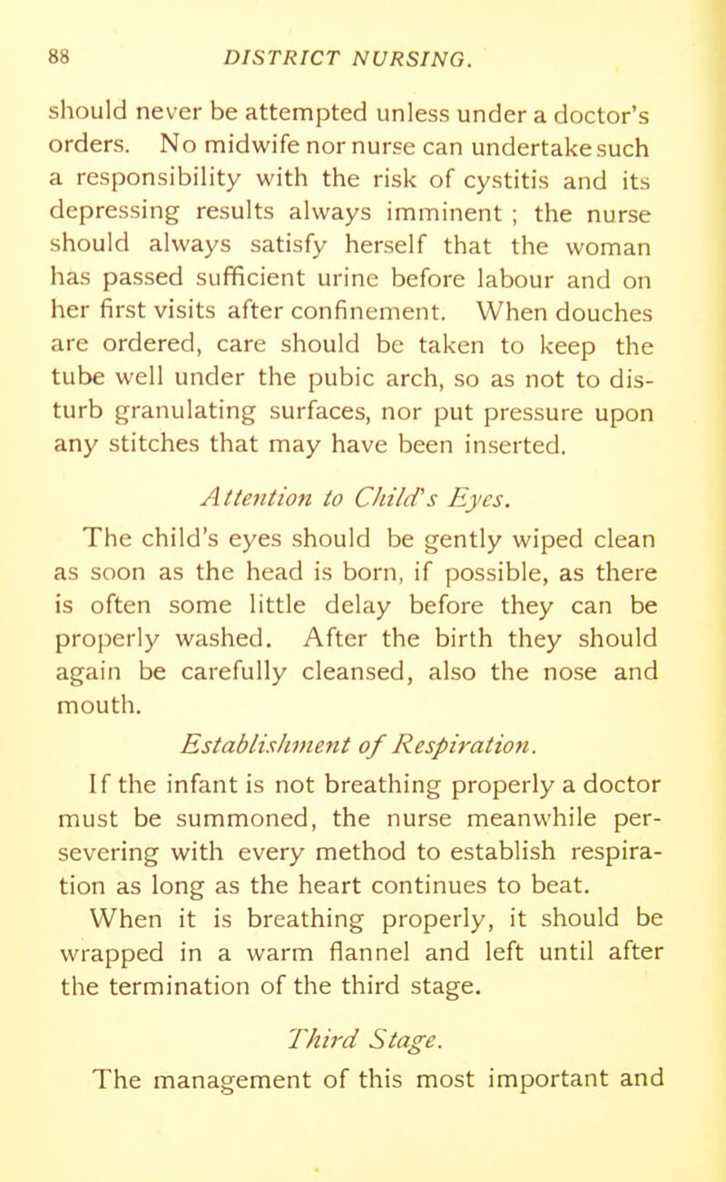 should never be attempted unless under a doctor's orders. No midwife nor nurse can undertake such a responsibility with the risk of cystitis and its depressing results always imminent ; the nurse should always satisfy herself that the woman has passed sufficient urine before labour and on her first visits after confinement. When douches are ordered, care should be taken to keep the tube well under the pubic arch, so as not to dis- turb granulating surfaces, nor put pressure upon any stitches that may have been inserted. Aite7ition to Child's Eyes. The child's eyes should be gently wiped clean as soon as the head is born, if possible, as there is often some little delay before they can be properly washed. After the birth they should again be carefully cleansed, also the nose and mouth. Establishment of Respiration. If the infant is not breathing properly a doctor must be summoned, the nurse meanwhile per- severing with every method to establish respira- tion as long as the heart continues to beat. When it is breathing properly, it should be wrapped in a warm flannel and left until after the termination of the third stage. Third Stage. The management of this most important and