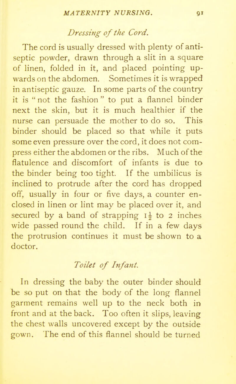 Dressing of the Cord. The cord is usually dressed with plenty of anti- septic powder, drawn through a slit in a square of linen, folded in it, and placed pointing up- wards on the abdomen. Sometimes it is wrapped in antiseptic gauze. In some parts of the country it is  not the fashion  to put a flannel binder next the skin, but it is much healthier if the nurse can persuade the mother to do so. This binder should be placed so that while it puts some even pressure over the cord, it does not com- press either the abdomen or the ribs. Much of the flatulence and discomfort of infants is due to the binder being too tight. If the umbilicus is inclined to protrude after the cord has dropped off, usually in four or five days, a counter en- closed in linen or lint may be placed over it, and secured by a band of strapping to 2 inches wide passed round the child. If in a few days the protrusion continues it must be shown to a doctor. Toilet of Infant. In dressing the baby the outer binder should be so put on that the body of the long flannel garment remains well up to the neck both in front and at the back. Too often it slips, leaving the chest walls uncovered except by the outside gown. The end of this flannel should be turned