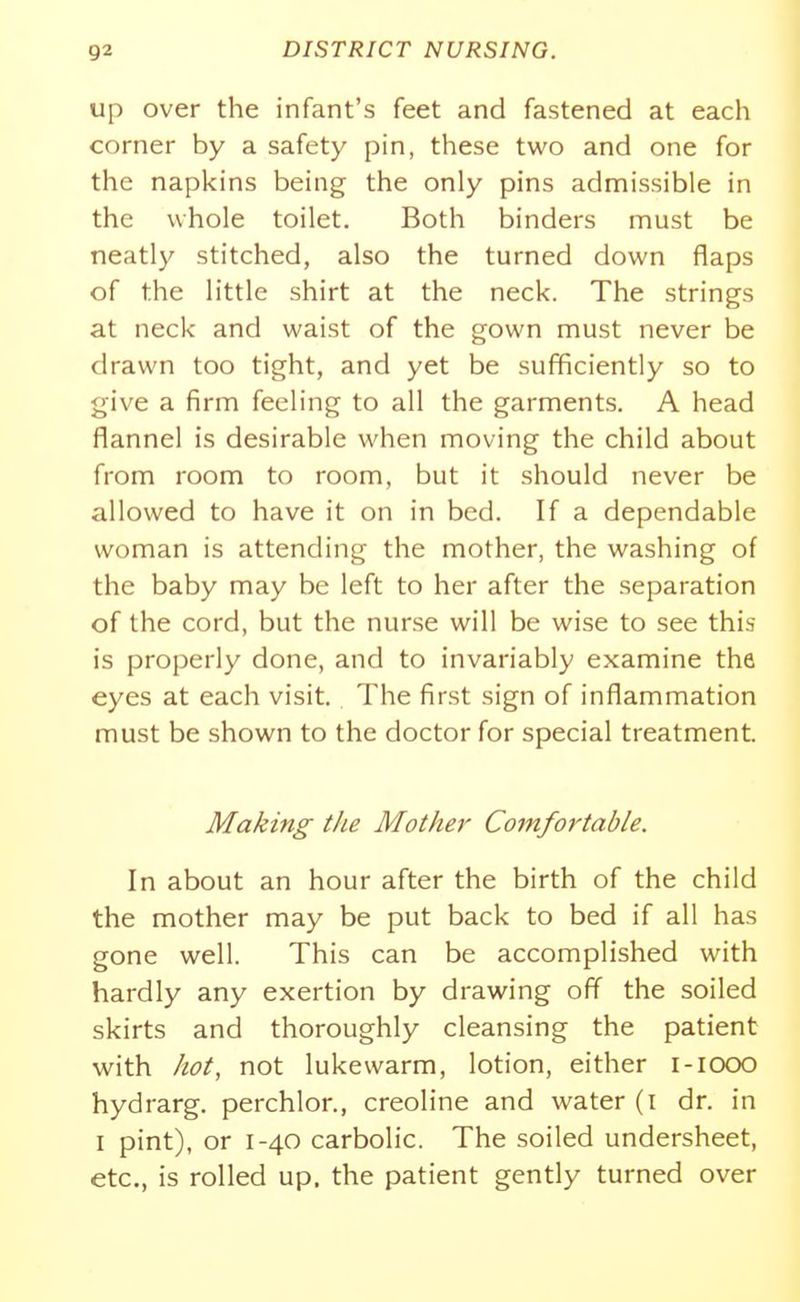 up over the infant's feet and fastened at each corner by a safety pin, these two and one for the napkins being the only pins admissible in the whole toilet. Both binders must be neatly stitched, also the turned down flaps of the little shirt at the neck. The strings at neck and waist of the gown must never be drawn too tight, and yet be sufficiently so to give a firm feeling to all the garments. A head flannel is desirable when moving the child about from room to room, but it should never be allowed to have it on in bed. If a dependable woman is attending the mother, the washing of the baby may be left to her after the separation of the cord, but the nurse will be wise to see this is properly done, and to invariably examine the eyes at each visit. The first sign of inflammation must be shown to the doctor for special treatment. Making the Mother Comfortable. In about an hour after the birth of the child the mother may be put back to bed if all has gone well. This can be accomplished with hardly any exertion by drawing off the soiled skirts and thoroughly cleansing the patient with hot, not lukewarm, lotion, either i-iooo hydrarg. perchlor., creoline and water (i dr. in I pint), or 1-40 carbolic. The soiled undersheet, etc., is rolled up, the patient gently turned over