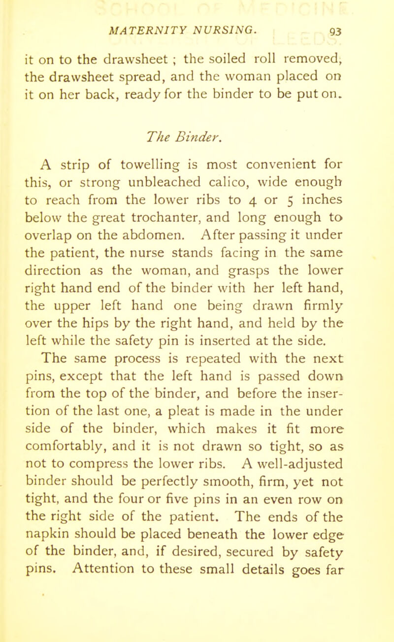 it on to the drawsheet ; the soiled roll removed, the drawsheet spread, and the woman placed on it on her back, ready for the binder to be put on. TAe Binder. A strip of towelling is most convenient for this, or strong unbleached calico, wide enough to reach from the lower ribs to 4 or 5 inches below the great trochanter, and long enough to overlap on the abdomen. After passing it under the patient, the nurse stands facing in the same direction as the woman, and grasps the lower right hand end of the binder with her left hand, the upper left hand one being drawn firmly over the hips by the right hand, and held by the left while the safety pin is inserted at the side. The same process is repeated with the next pins, except that the left hand is passed down from the top of the binder, and before the inser- tion of the last one, a pleat is made in the under side of the binder, which makes it fit more comfortably, and it is not drawn so tight, so as not to compress the lower ribs. A well-adjusted binder should be perfectly smooth, firm, yet not tight, and the four or five pins in an even row on the right side of the patient. The ends of the napkin should be placed beneath the lower edge of the binder, and, if desired, secured by safety pins. Attention to these small details goes far