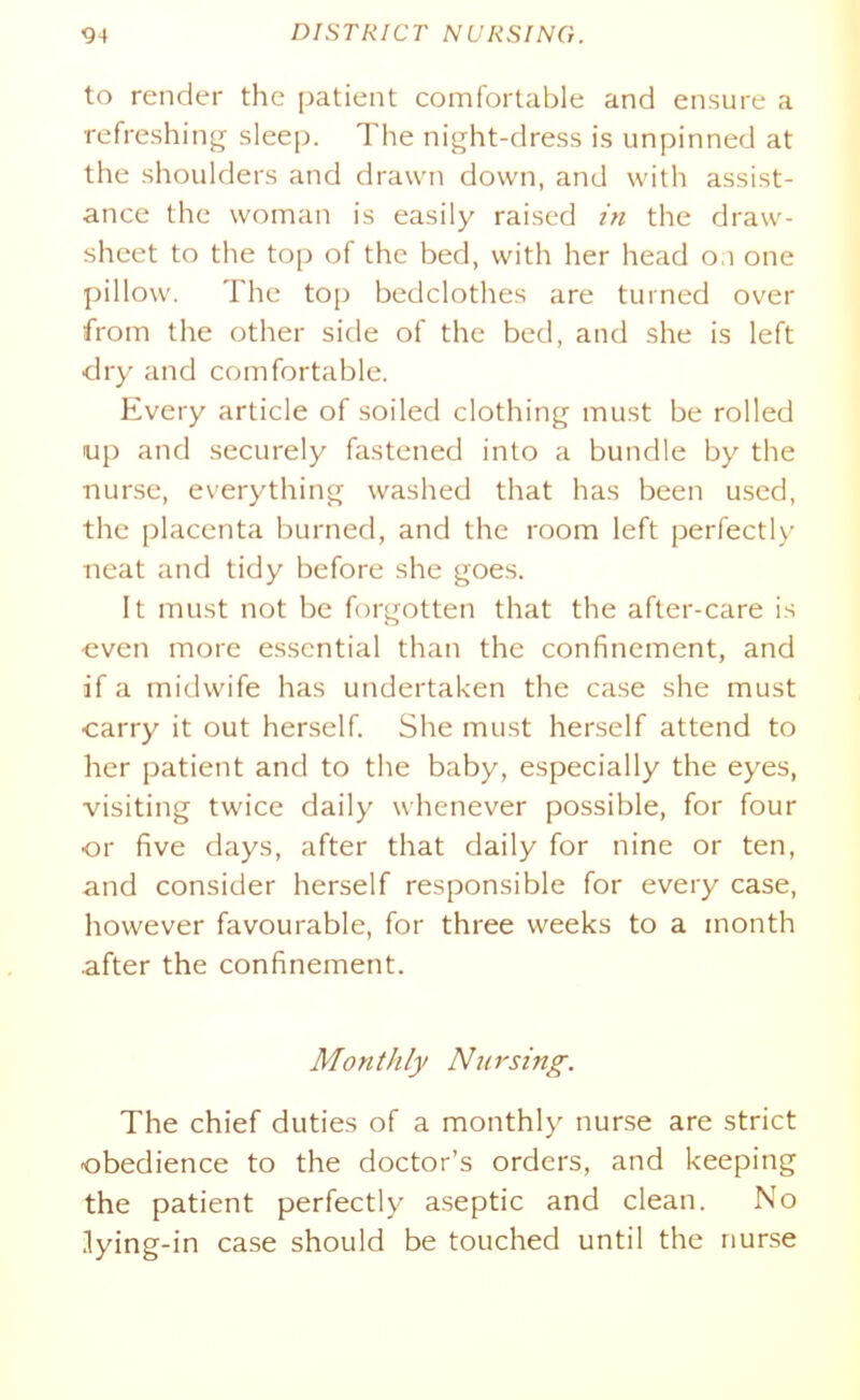 to render the patient comfortable and ensure a refreshing sleep. The night-dress is unpinned at the shoulders and drawn down, and with assist- ance the woman is easily raised tn the draw- sheet to the top of the bed, with her head on one pillow. The top bedclothes are turned over from the other side of the bed, and she is left dry and comfortable. Every article of soiled clothing must be rolled up and securely fastened into a bundle by the nurse, everything washed that has been used, the placenta burned, and the room left perfectly neat and tidy before she goes. It must not be forgotten that the after-care is even more essential than the confinement, and if a midwife has undertaken the case she must carry it out herself. She must herself attend to her patient and to the baby, especially the eyes, visiting twice daily whenever possible, for four or five days, after that daily for nine or ten, and consider herself responsible for every case, however favourable, for three weeks to a month after the confinement. Monthly Niirsing. The chief duties of a monthly nurse are strict obedience to the doctor's orders, and keeping the patient perfectly aseptic and clean. No lying-in case should be touched until the nurse