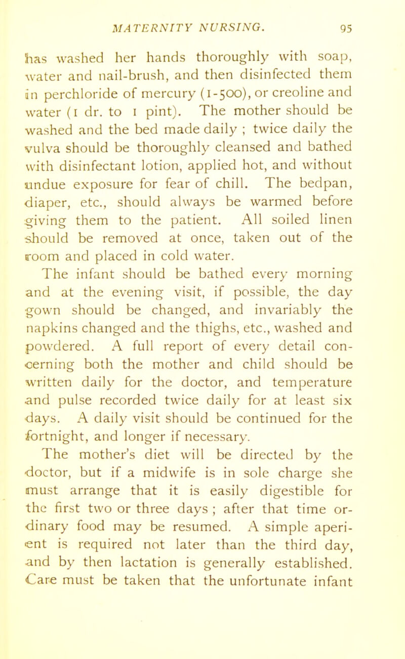 has washed her hands thoroughly with soap, water and nail-brush, and then disinfected them in perchloride of mercury (1-500), or creoline and water (I dr. to i pint). The mother should be washed and the bed made daily ; twice daily the vulva should be thoroughly cleansed and bathed with disinfectant lotion, applied hot, and without undue exposure for fear of chill. The bedpan, diaper, etc., should always be warmed before giving them to the patient. All soiled linen should be removed at once, taken out of the room and placed in cold water. The infant should be bathed every morning and at the evening visit, if possible, the day gown should be changed, and invariably the napkins changed and the thighs, etc., washed and powdered. A full report of every detail con- cerning both the mother and child should be written daily for the doctor, and temperature and pulse recorded twice daily for at least six days. A daily visit should be continued for the ■fortnight, and longer if necessary. The mother's diet will be directed by the doctor, but if a midwife is in sole charge she must arrange that it is easily digestible for the first two or three days ; after that time or- dinary food may be resumed. A simple aperi- ent is required not later than the third day, and by then lactation is generally established. Care must be taken that the unfortunate infant