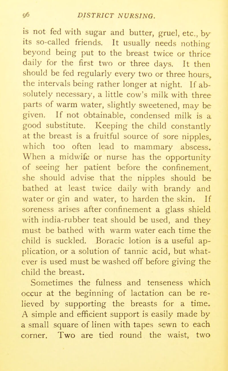 is not fed with sugar and butter, gruel, etc., by- its so-called friends. It usually needs nothing beyond being put to the breast twice or thrice daily for the first two or three days. It then should be fed regularly every two or three hours,, the intervals being rather longer at night. If ab- .solutely necessary, a little cow's milk with three parts of warm water, slightly sweetened, may be given. If not obtainable, condensed milk is a good substitute. Keeping the child constantly at the breast is a fruitful source of sore nipples, which too often lead to mammary abscess. When a midwife or nurse has the opportunity of seeing her patient before the confinement, she should advise that the nipples should be bathed at least twice daily with brandy and water or gin and water, to harden the skin. If soreness arises after confinement a glass shield with india-rubber teat should be used, and they must be bathed with warm water each time the child is suckled. Boracic lotion is a useful ap- plication, or a solution of tannic acid, but what- ever is used must be washed off before giving the child the breast. Sometimes the fulness and tenseness which occur at the beginning of lactation can be re- lieved by supporting the breasts for a time. A simple and efficient support is easily made by a small square of linen with tapes sewn to each corner. Two are tied round the waist, two