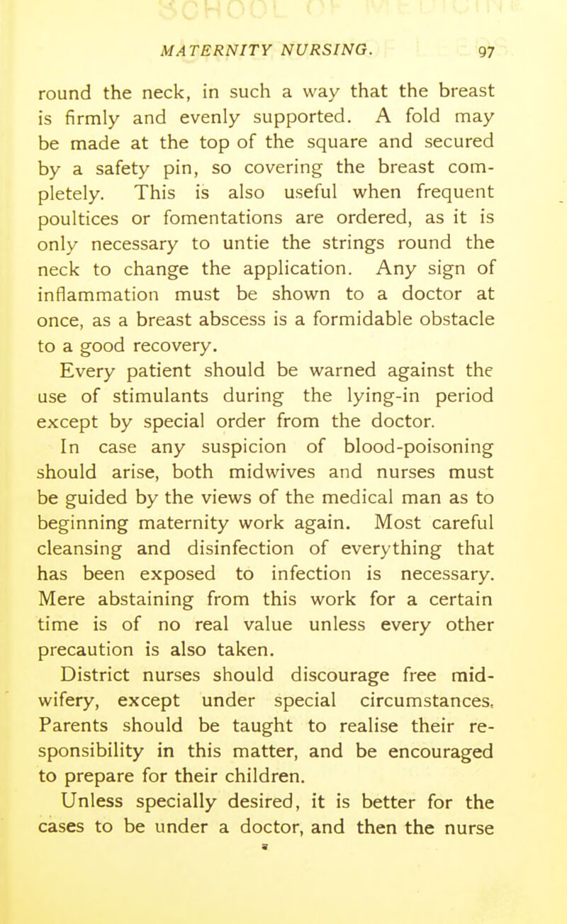 round the neck, in such a way that the breast is firmly and evenly supported. A fold may be made at the top of the square and secured by a safety pin, so covering the breast com- pletely. This is also useful when frequent poultices or fomentations are ordered, as it is only necessary to untie the strings round the neck to change the application. Any sign of inflammation must be shown to a doctor at once, as a breast abscess is a formidable obstacle to a good recovery. Every patient should be warned against the use of stimulants during the lying-in period except by special order from the doctor. In case any suspicion of blood-poisoning should arise, both midwives and nurses must be guided by the views of the medical man as to beginning maternity work again. Most careful cleansing and disinfection of everything that has been exposed to infection is necessary. Mere abstaining from this work for a certain time is of no real value unless every other precaution is also taken. District nurses should discourage free mid- wifery, except under special circumstances. Parents should be taught to realise their re- sponsibility in this matter, and be encouraged to prepare for their children. Unless specially desired, it is better for the cases to be under a doctor, and then the nurse