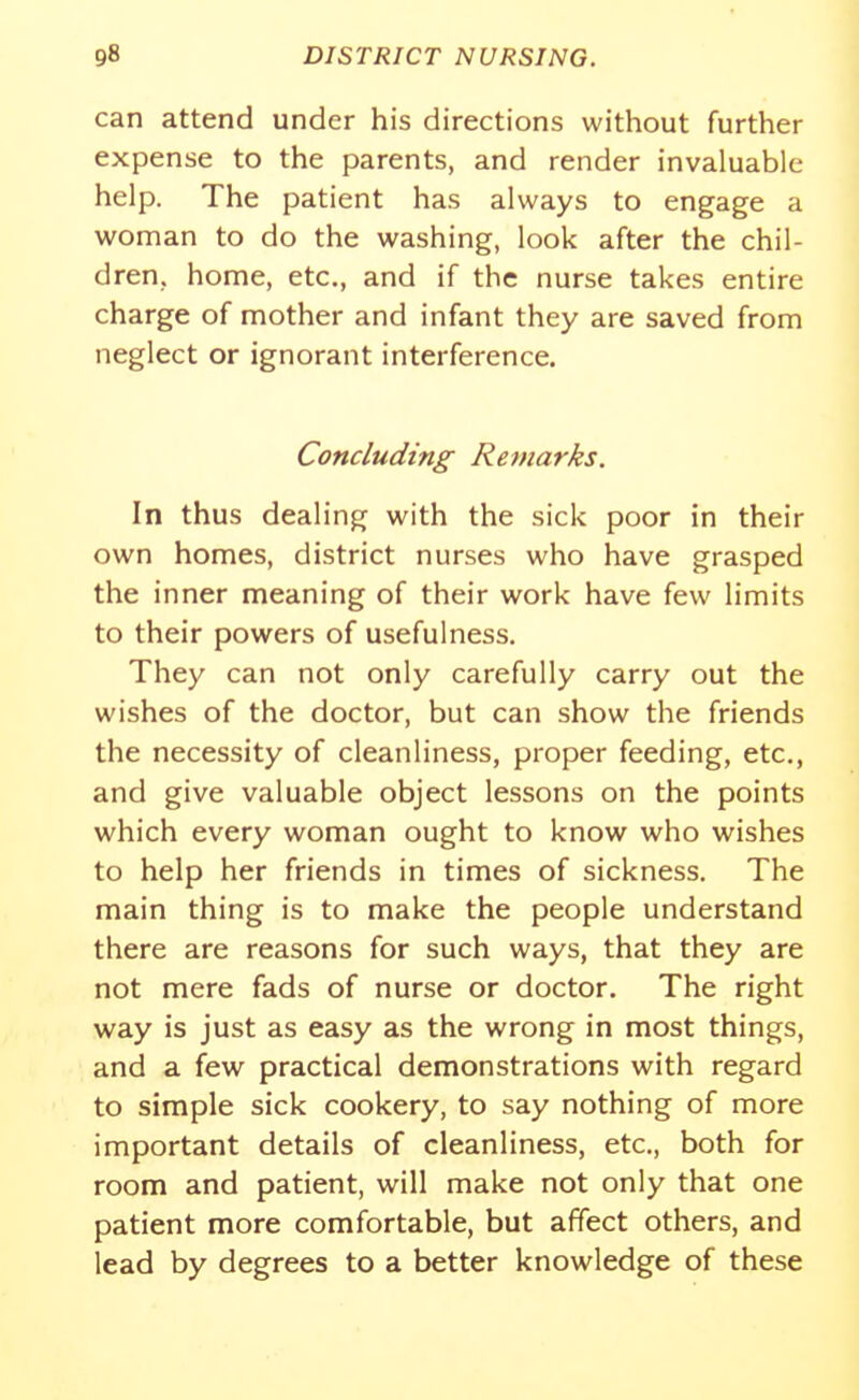 can attend under his directions without further expense to the parents, and render invaluable help. The patient has always to engage a woman to do the washing, look after the chil- dren, home, etc., and if the nurse takes entire charge of mother and infant they are saved from neglect or ignorant interference. Concluding Remarks. In thus dealing with the sick poor in their own homes, district nurses who have grasped the inner meaning of their work have few limits to their powers of usefulness. They can not only carefully carry out the wishes of the doctor, but can show the friends the necessity of cleanliness, proper feeding, etc., and give valuable object lessons on the points which every woman ought to know who wishes to help her friends in times of sickness. The main thing is to make the people understand there are reasons for such ways, that they are not mere fads of nurse or doctor. The right way is just as easy as the wrong in most things, and a few practical demonstrations with regard to simple sick cookery, to say nothing of more important details of cleanliness, etc., both for room and patient, will make not only that one patient more comfortable, but affect others, and lead by degrees to a better knowledge of these