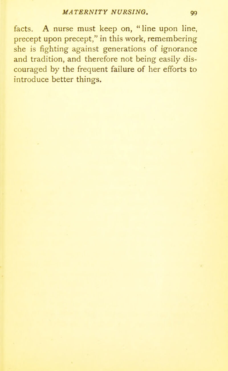 facts. A nurse must keep on, line upon line, precept upon precept, in this work, remembering she is fighting against generations of ignorance and tradition, and therefore not being easily dis- couraged by the frequent failure of her efforts to introduce better things.
