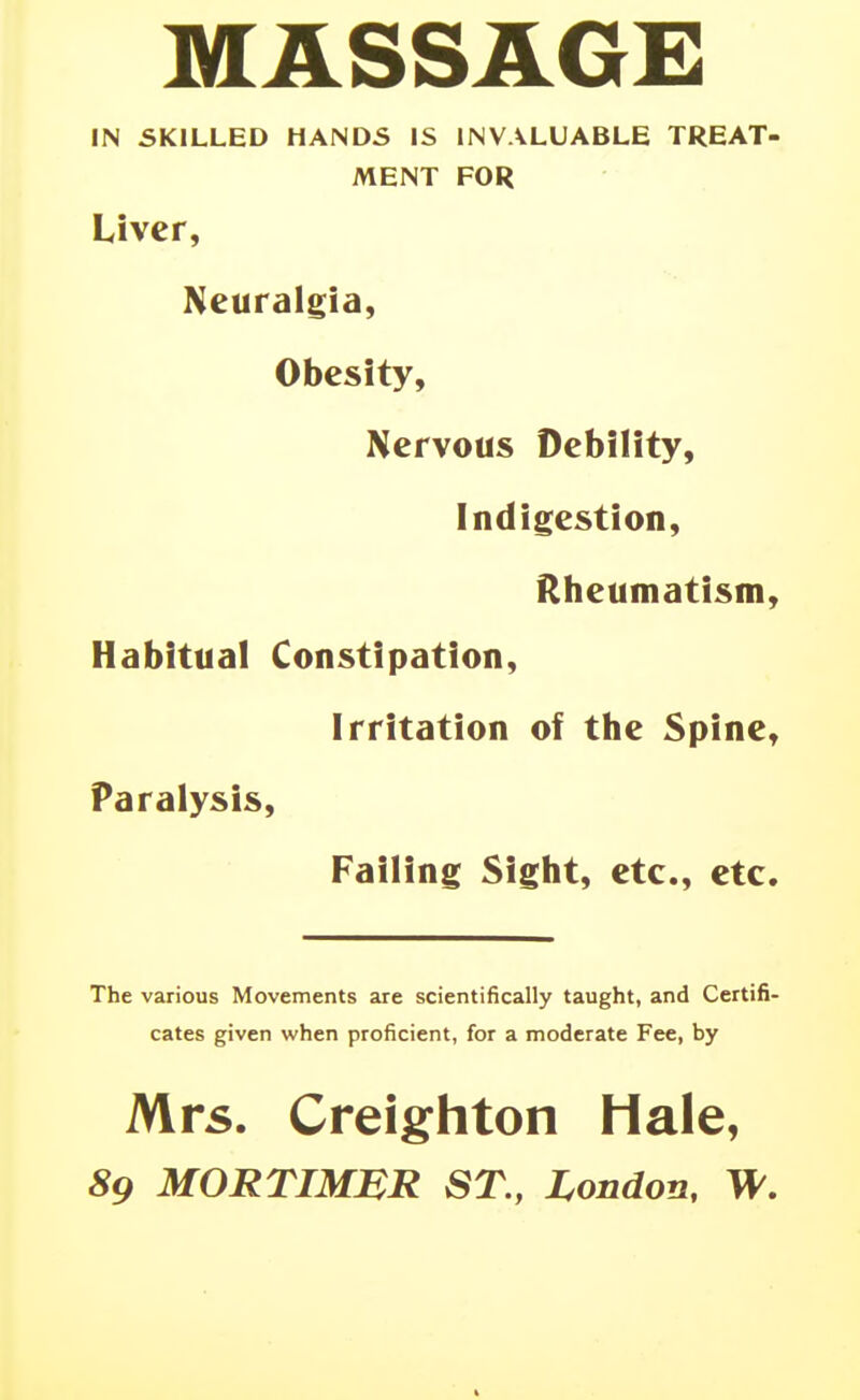 MASSAGE IN SKILLED HANDS IS INVALUABLE TREAT- MENT FOR Liver, Neuralgia, Obesity, Nervous Debility, Indigestion, Rheumatism, Habitual Constipation, Irritation of the Spine, Paralysis, Failing Sight, etc., etc. The various Movements are scientifically taught, and Certifi- cates given when proficient, for a moderate Fee, by Mrs. Creighton Hale, 89 MORTIMJSR ST., London, W.