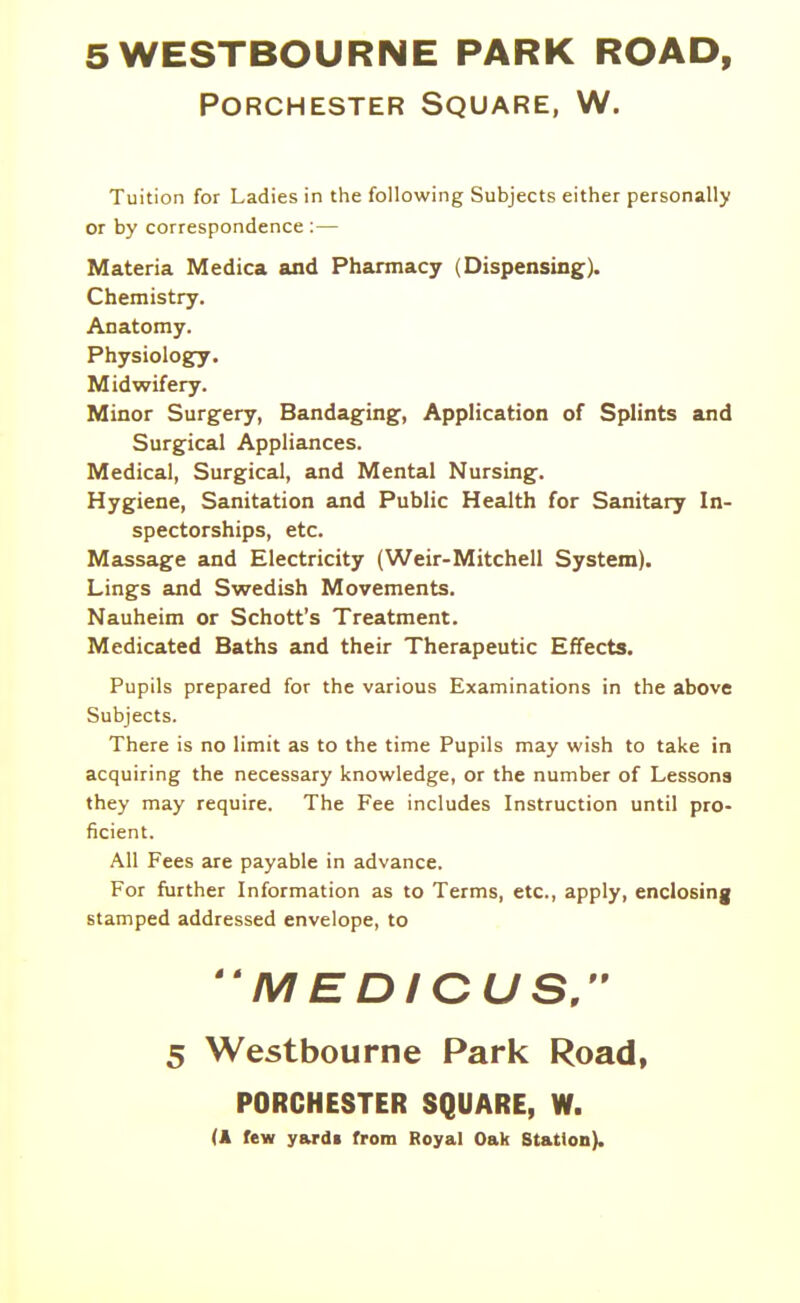 5WESTBOURNE PARK ROAD, PORCHESTER SQUARE, W. Tuition for Ladies in the following Subjects either personally or by correspondence :— Materia Medica and Phamacy (Dispensing). Chemistry. Anatomy. Physiology. Midwifery. Minor Surgery, Bandaging, Application of Splints and Surgical Appliances. Medical, Surgical, and Mental Nursing. Hygiene, Sanitation and Public Health for Sanitary In- spectorships, etc. Massage and Electricity (Weir-Mitchell System). Lings and Swedish Movements. Nauheim or Schott's Treatment. Medicated Baths and their Therapeutic Effects. Pupils prepared for the various Examinations in the above Subjects. There is no limit as to the time Pupils may wish to take in acquiring the necessary knowledge, or the number of Lessona they may require. The Fee includes Instruction until pro- ficient. All Fees are payable in advance. For further Information as to Terms, etc., apply, enclosing stamped addressed envelope, to M EDICUSr 5 Westbourne Park Road, PORCHESTER SQUARE, W. (A few yard* from Royal Oak Station).