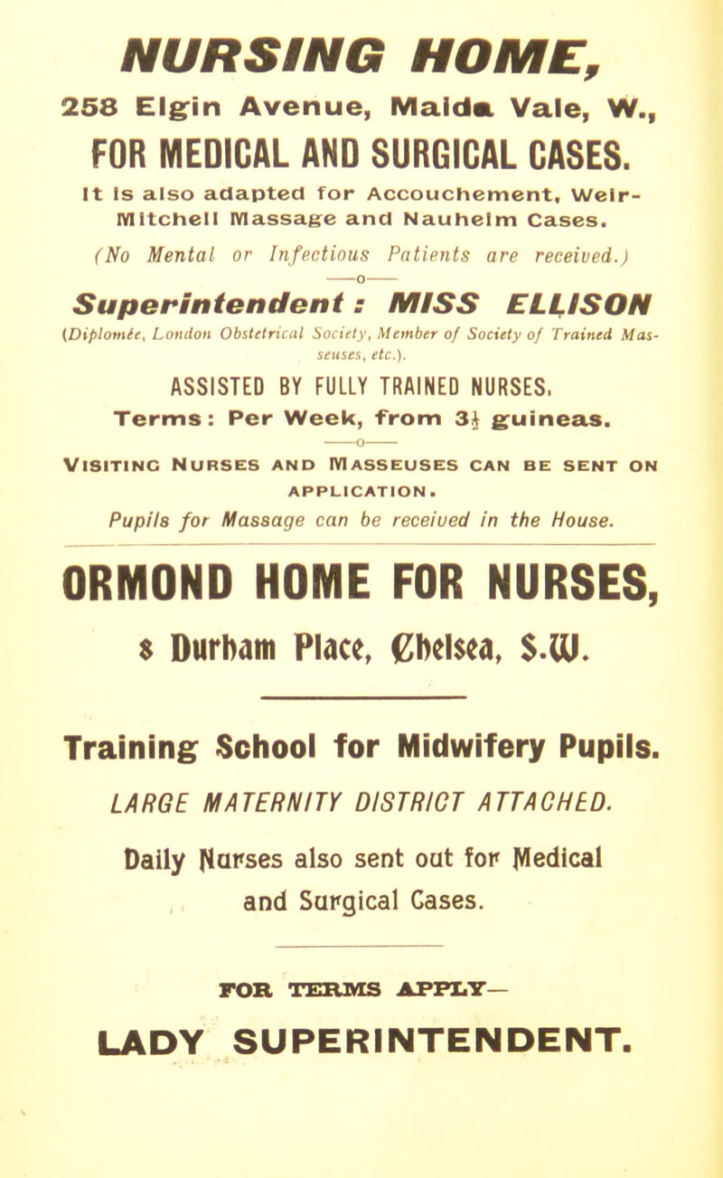 NURSING HOME, 258 Elgfin Avenue, Maida. Vale, W., FOR MEDICAL AND SURGICAL CASES. It Is also adapted for Accouchement, Wclr- mitchell IVIassag:e and Nauhelm Cases. (No Mental or Infectious Patients are received.) SupeHntendeni : MISS ELUSOM (Diplomle, London Obstetrical Society, Member of Society of Trained Mas- seuses, etc.). ASSISTED BY FULLY TRAINED NURSES. Terms: Per Week, from 3J guineas. Visiting Nurses and Masseuses can be sent on application. Pupils for Massage can be received in the House. ORMOND HOME FOR NURSES, $ Durbatn Place, (Zbelsea, Training School for Midwifery Pupils. LARGE MATERNITY DISTRICT ATTACHED. Daily [lapses also sent out for Medical and Surgical Cases. FOR TEBJkIS AFFI.T— LADY SUPERINTENDENT.